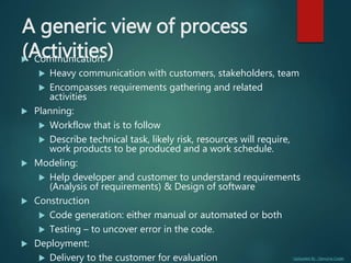 Uploaded By : Genuine Coder
A generic view of process
(Activities) Communication:
 Heavy communication with customers, stakeholders, team
 Encompasses requirements gathering and related
activities
 Planning:
 Workflow that is to follow
 Describe technical task, likely risk, resources will require,
work products to be produced and a work schedule.
 Modeling:
 Help developer and customer to understand requirements
(Analysis of requirements) & Design of software
 Construction
 Code generation: either manual or automated or both
 Testing – to uncover error in the code.
 Deployment:
 Delivery to the customer for evaluation
 