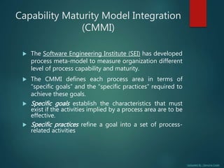 Uploaded By : Genuine Coder
Capability Maturity Model Integration
(CMMI)
 The Software Engineering Institute (SEI) has developed
process meta-model to measure organization different
level of process capability and maturity.
 The CMMI defines each process area in terms of
“specific goals” and the “specific practices” required to
achieve these goals.
 Specific goals establish the characteristics that must
exist if the activities implied by a process area are to be
effective.
 Specific practices refine a goal into a set of process-
related activities
 