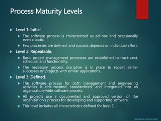 Uploaded By : Genuine Coder
Process Maturity Levels
 Level 1: Initial.
 The software process is characterized as ad hoc and occasionally
even chaotic.
 Few processes are defined, and success depends on individual effort.
 Level 2: Repeatable.
 Basic project management processes are established to track cost,
schedule, and functionality.
 The necessary process discipline is in place to repeat earlier
successes on projects with similar applications.
 Level 3: Defined.
 The software process for both management and engineering
activities is documented, standardized, and integrated into an
organization-wide software process.
 All projects use a documented and approved version of the
organization's process for developing and supporting software.
 This level includes all characteristics defined for level 2.
 