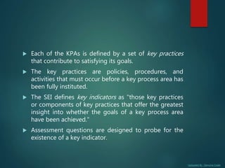 Uploaded By : Genuine Coder
 Each of the KPAs is defined by a set of key practices
that contribute to satisfying its goals.
 The key practices are policies, procedures, and
activities that must occur before a key process area has
been fully instituted.
 The SEI defines key indicators as "those key practices
or components of key practices that offer the greatest
insight into whether the goals of a key process area
have been achieved."
 Assessment questions are designed to probe for the
existence of a key indicator.
 