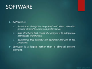 Uploaded By : Genuine Coder
SOFTWARE
 Software is;
1. instructions (computer programs) that when executed
provide desired function and performance,
2. data structures that enable the programs to adequately
manipulate information,
3. documents that describe the operation and use of the
programs.
 Software is a logical rather than a physical system
element.
 