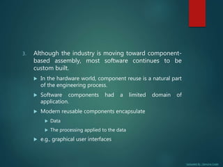 Uploaded By : Genuine Coder
3. Although the industry is moving toward component-
based assembly, most software continues to be
custom built.
 In the hardware world, component reuse is a natural part
of the engineering process.
 Software components had a limited domain of
application.
 Modern reusable components encapsulate
 Data
 The processing applied to the data
 e.g., graphical user interfaces
 