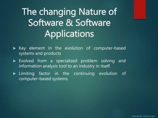 Uploaded By : Genuine Coder
The changing Nature of
Software & Software
Applications
 Key element in the evolution of computer-based
systems and products
 Evolved from a specialized problem solving and
information analysis tool to an industry in itself.
 Limiting factor in the continuing evolution of
computer-based systems.
 