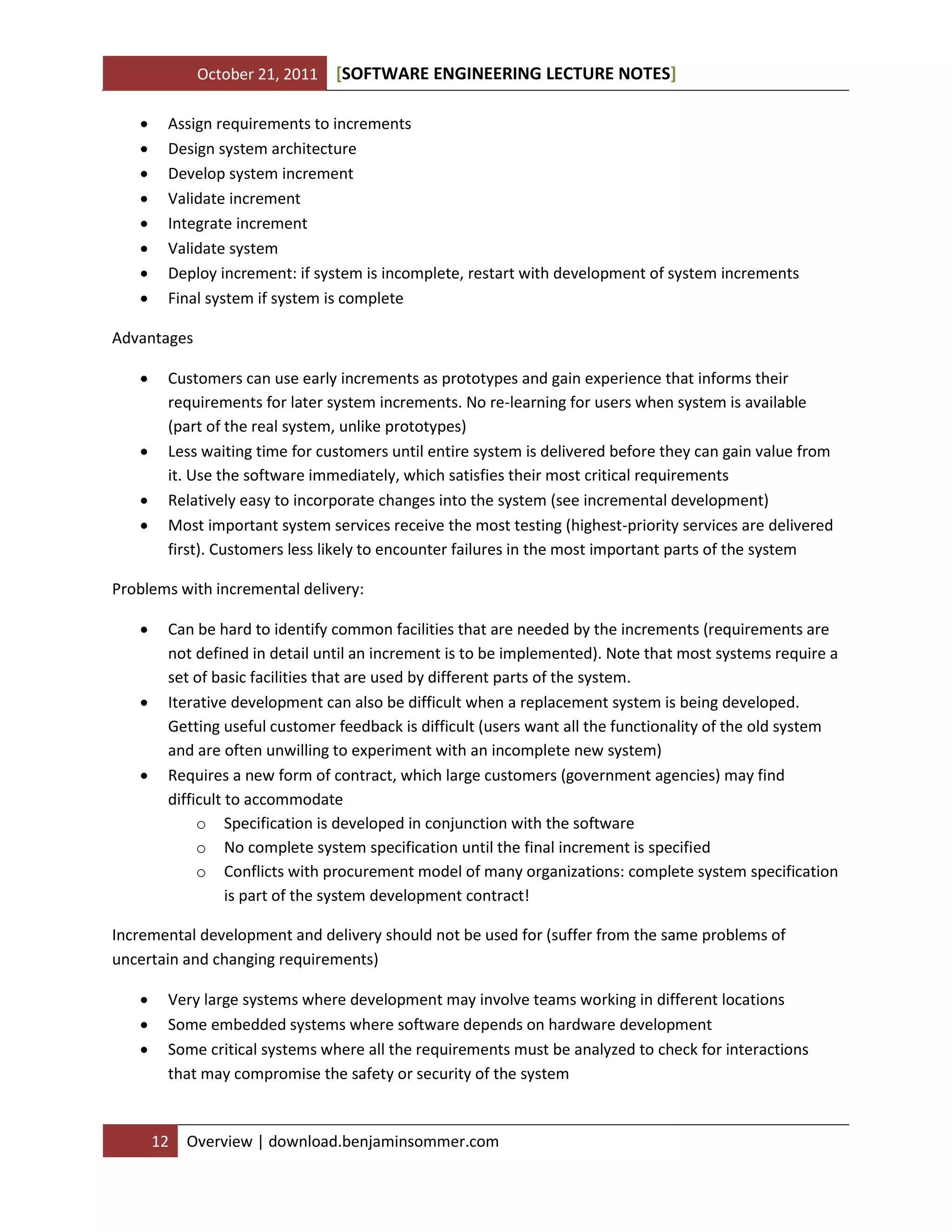 October 21, 2011









[SOFTWARE ENGINEERING LECTURE NOTES]

Assign requirements to increments
Design system architecture
Develop system increment
Validate increment
Integrate increment
Validate system
Deploy increment: if system is incomplete, restart with development of system increments
Final system if system is complete

Advantages






Customers can use early increments as prototypes and gain experience that informs their
requirements for later system increments. No re-learning for users when system is available
(part of the real system, unlike prototypes)
Less waiting time for customers until entire system is delivered before they can gain value from
it. Use the software immediately, which satisfies their most critical requirements
Relatively easy to incorporate changes into the system (see incremental development)
Most important system services receive the most testing (highest-priority services are delivered
first). Customers less likely to encounter failures in the most important parts of the system

Problems with incremental delivery:






Can be hard to identify common facilities that are needed by the increments (requirements are
not defined in detail until an increment is to be implemented). Note that most systems require a
set of basic facilities that are used by different parts of the system.
Iterative development can also be difficult when a replacement system is being developed.
Getting useful customer feedback is difficult (users want all the functionality of the old system
and are often unwilling to experiment with an incomplete new system)
Requires a new form of contract, which large customers (government agencies) may find
difficult to accommodate
o Specification is developed in conjunction with the software
o No complete system specification until the final increment is specified
o Conflicts with procurement model of many organizations: complete system specification
is part of the system development contract!

Incremental development and delivery should not be used for (suffer from the same problems of
uncertain and changing requirements)




Very large systems where development may involve teams working in different locations
Some embedded systems where software depends on hardware development
Some critical systems where all the requirements must be analyzed to check for interactions
that may compromise the safety or security of the system

12

Overview | download.benjaminsommer.com

 
