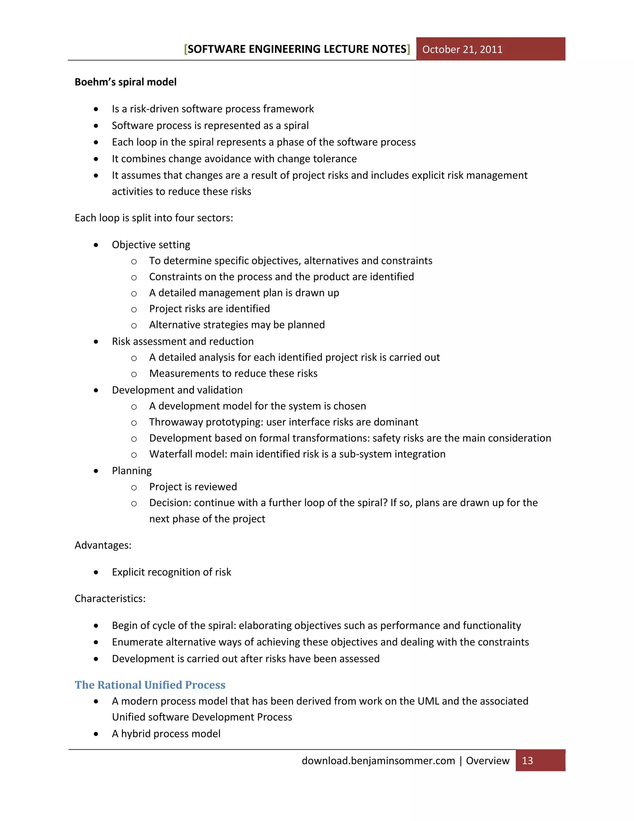[SOFTWARE ENGINEERING LECTURE NOTES] October 21, 2011
Boehm’s spiral model






Is a risk-driven software process framework
Software process is represented as a spiral
Each loop in the spiral represents a phase of the software process
It combines change avoidance with change tolerance
It assumes that changes are a result of project risks and includes explicit risk management
activities to reduce these risks

Each loop is split into four sectors:








Objective setting
o To determine specific objectives, alternatives and constraints
o Constraints on the process and the product are identified
o A detailed management plan is drawn up
o Project risks are identified
o Alternative strategies may be planned
Risk assessment and reduction
o A detailed analysis for each identified project risk is carried out
o Measurements to reduce these risks
Development and validation
o A development model for the system is chosen
o Throwaway prototyping: user interface risks are dominant
o Development based on formal transformations: safety risks are the main consideration
o Waterfall model: main identified risk is a sub-system integration
Planning
o Project is reviewed
o Decision: continue with a further loop of the spiral? If so, plans are drawn up for the
next phase of the project

Advantages:


Explicit recognition of risk

Characteristics:




Begin of cycle of the spiral: elaborating objectives such as performance and functionality
Enumerate alternative ways of achieving these objectives and dealing with the constraints
Development is carried out after risks have been assessed

The Rational Unified Process
 A modern process model that has been derived from work on the UML and the associated
Unified software Development Process
 A hybrid process model
download.benjaminsommer.com | Overview

13

 
