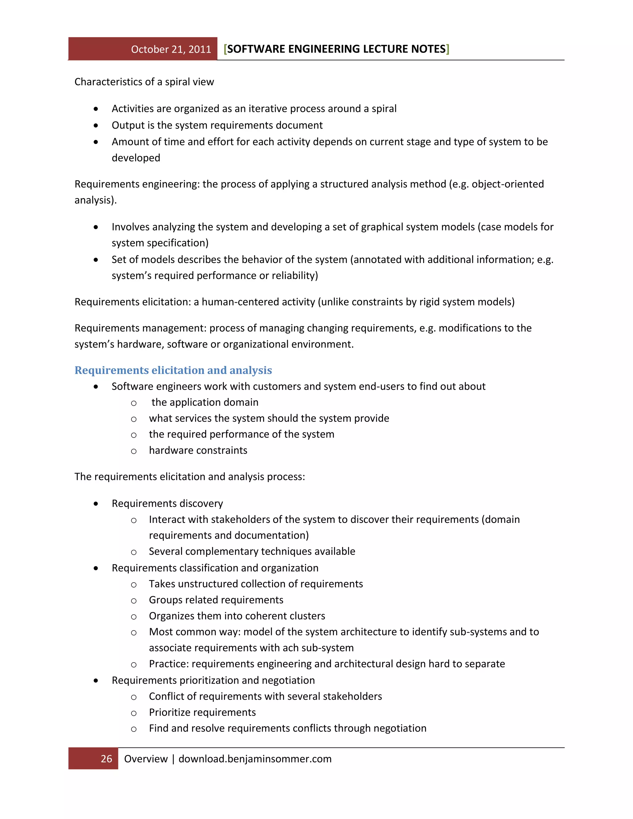October 21, 2011

[SOFTWARE ENGINEERING LECTURE NOTES]

Characteristics of a spiral view




Activities are organized as an iterative process around a spiral
Output is the system requirements document
Amount of time and effort for each activity depends on current stage and type of system to be
developed

Requirements engineering: the process of applying a structured analysis method (e.g. object-oriented
analysis).



Involves analyzing the system and developing a set of graphical system models (case models for
system specification)
Set of models describes the behavior of the system (annotated with additional information; e.g.
system’s required performance or reliability)

Requirements elicitation: a human-centered activity (unlike constraints by rigid system models)
Requirements management: process of managing changing requirements, e.g. modifications to the
system’s hardware, software or organizational environment.
Requirements elicitation and analysis
 Software engineers work with customers and system end-users to find out about
o the application domain
o what services the system should the system provide
o the required performance of the system
o hardware constraints
The requirements elicitation and analysis process:






Requirements discovery
o Interact with stakeholders of the system to discover their requirements (domain
requirements and documentation)
o Several complementary techniques available
Requirements classification and organization
o Takes unstructured collection of requirements
o Groups related requirements
o Organizes them into coherent clusters
o Most common way: model of the system architecture to identify sub-systems and to
associate requirements with ach sub-system
o Practice: requirements engineering and architectural design hard to separate
Requirements prioritization and negotiation
o Conflict of requirements with several stakeholders
o Prioritize requirements
o Find and resolve requirements conflicts through negotiation
26

Overview | download.benjaminsommer.com

 