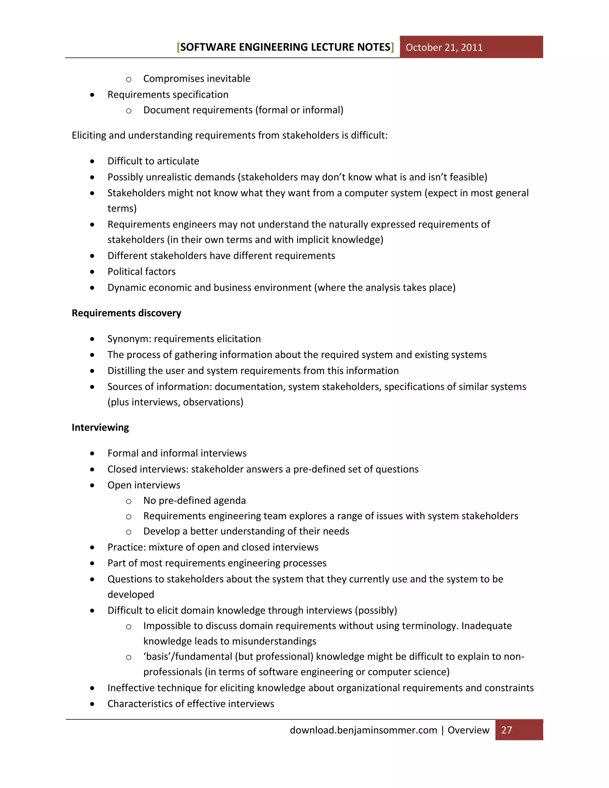 [SOFTWARE ENGINEERING LECTURE NOTES] October 21, 2011



o Compromises inevitable
Requirements specification
o Document requirements (formal or informal)

Eliciting and understanding requirements from stakeholders is difficult:








Difficult to articulate
Possibly unrealistic demands (stakeholders may don’t know what is and isn’t feasible)
Stakeholders might not know what they want from a computer system (expect in most general
terms)
Requirements engineers may not understand the naturally expressed requirements of
stakeholders (in their own terms and with implicit knowledge)
Different stakeholders have different requirements
Political factors
Dynamic economic and business environment (where the analysis takes place)

Requirements discovery





Synonym: requirements elicitation
The process of gathering information about the required system and existing systems
Distilling the user and system requirements from this information
Sources of information: documentation, system stakeholders, specifications of similar systems
(plus interviews, observations)

Interviewing












Formal and informal interviews
Closed interviews: stakeholder answers a pre-defined set of questions
Open interviews
o No pre-defined agenda
o Requirements engineering team explores a range of issues with system stakeholders
o Develop a better understanding of their needs
Practice: mixture of open and closed interviews
Part of most requirements engineering processes
Questions to stakeholders about the system that they currently use and the system to be
developed
Difficult to elicit domain knowledge through interviews (possibly)
o Impossible to discuss domain requirements without using terminology. Inadequate
knowledge leads to misunderstandings
o ‘basis’/fundamental (but professional) knowledge might be difficult to explain to nonprofessionals (in terms of software engineering or computer science)
Ineffective technique for eliciting knowledge about organizational requirements and constraints
Characteristics of effective interviews
download.benjaminsommer.com | Overview

27

 