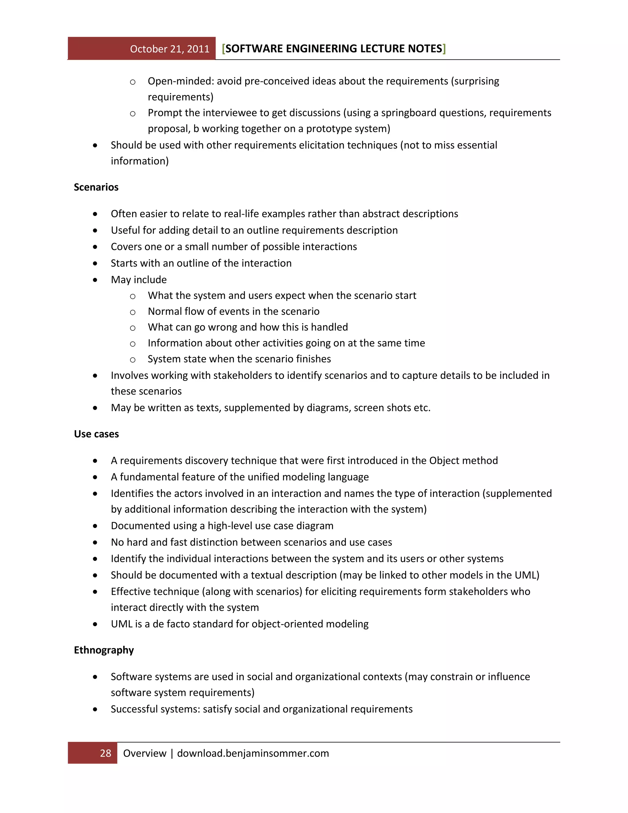 October 21, 2011

[SOFTWARE ENGINEERING LECTURE NOTES]

o



Open-minded: avoid pre-conceived ideas about the requirements (surprising
requirements)
o Prompt the interviewee to get discussions (using a springboard questions, requirements
proposal, b working together on a prototype system)
Should be used with other requirements elicitation techniques (not to miss essential
information)

Scenarios









Often easier to relate to real-life examples rather than abstract descriptions
Useful for adding detail to an outline requirements description
Covers one or a small number of possible interactions
Starts with an outline of the interaction
May include
o What the system and users expect when the scenario start
o Normal flow of events in the scenario
o What can go wrong and how this is handled
o Information about other activities going on at the same time
o System state when the scenario finishes
Involves working with stakeholders to identify scenarios and to capture details to be included in
these scenarios
May be written as texts, supplemented by diagrams, screen shots etc.

Use cases










A requirements discovery technique that were first introduced in the Object method
A fundamental feature of the unified modeling language
Identifies the actors involved in an interaction and names the type of interaction (supplemented
by additional information describing the interaction with the system)
Documented using a high-level use case diagram
No hard and fast distinction between scenarios and use cases
Identify the individual interactions between the system and its users or other systems
Should be documented with a textual description (may be linked to other models in the UML)
Effective technique (along with scenarios) for eliciting requirements form stakeholders who
interact directly with the system
UML is a de facto standard for object-oriented modeling

Ethnography



Software systems are used in social and organizational contexts (may constrain or influence
software system requirements)
Successful systems: satisfy social and organizational requirements

28

Overview | download.benjaminsommer.com

 