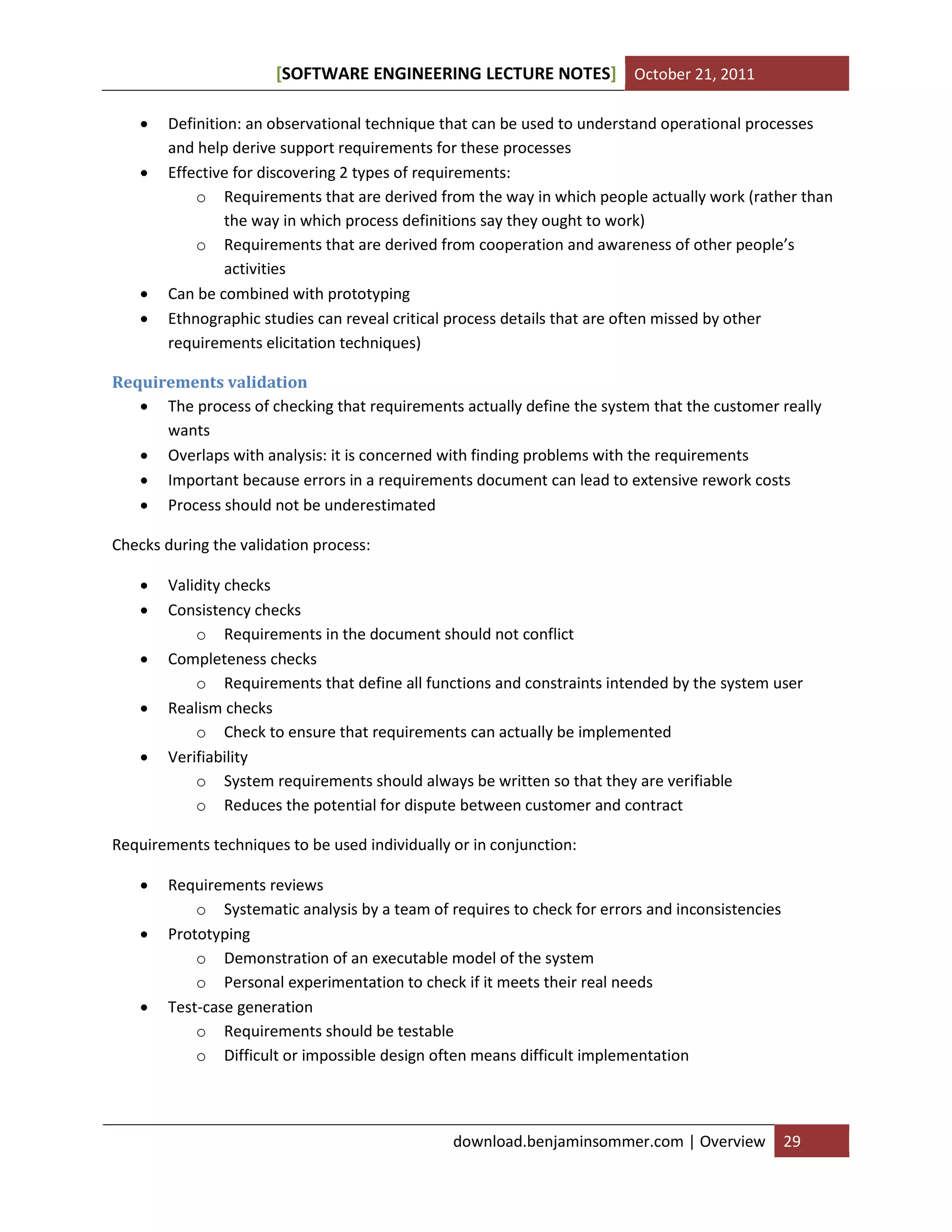 [SOFTWARE ENGINEERING LECTURE NOTES] October 21, 2011






Definition: an observational technique that can be used to understand operational processes
and help derive support requirements for these processes
Effective for discovering 2 types of requirements:
o Requirements that are derived from the way in which people actually work (rather than
the way in which process definitions say they ought to work)
o Requirements that are derived from cooperation and awareness of other people’s
activities
Can be combined with prototyping
Ethnographic studies can reveal critical process details that are often missed by other
requirements elicitation techniques)

Requirements validation
 The process of checking that requirements actually define the system that the customer really
wants
 Overlaps with analysis: it is concerned with finding problems with the requirements
 Important because errors in a requirements document can lead to extensive rework costs
 Process should not be underestimated
Checks during the validation process:






Validity checks
Consistency checks
o Requirements in the document should not conflict
Completeness checks
o Requirements that define all functions and constraints intended by the system user
Realism checks
o Check to ensure that requirements can actually be implemented
Verifiability
o System requirements should always be written so that they are verifiable
o Reduces the potential for dispute between customer and contract

Requirements techniques to be used individually or in conjunction:





Requirements reviews
o Systematic analysis by a team of requires to check for errors and inconsistencies
Prototyping
o Demonstration of an executable model of the system
o Personal experimentation to check if it meets their real needs
Test-case generation
o Requirements should be testable
o Difficult or impossible design often means difficult implementation

download.benjaminsommer.com | Overview

29

 