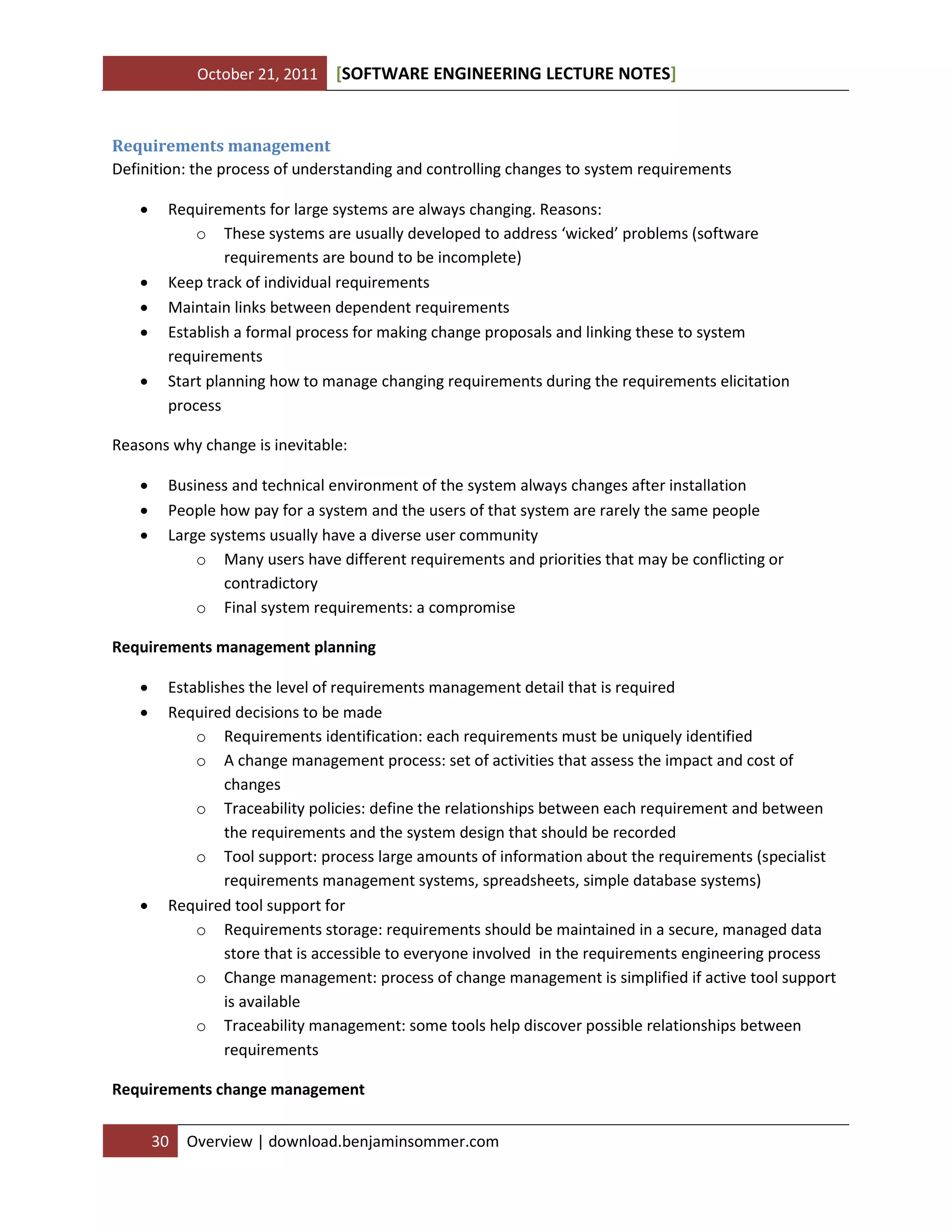 October 21, 2011

[SOFTWARE ENGINEERING LECTURE NOTES]

Requirements management
Definition: the process of understanding and controlling changes to system requirements







Requirements for large systems are always changing. Reasons:
o These systems are usually developed to address ‘wicked’ problems (software
requirements are bound to be incomplete)
Keep track of individual requirements
Maintain links between dependent requirements
Establish a formal process for making change proposals and linking these to system
requirements
Start planning how to manage changing requirements during the requirements elicitation
process

Reasons why change is inevitable:




Business and technical environment of the system always changes after installation
People how pay for a system and the users of that system are rarely the same people
Large systems usually have a diverse user community
o Many users have different requirements and priorities that may be conflicting or
contradictory
o Final system requirements: a compromise

Requirements management planning





Establishes the level of requirements management detail that is required
Required decisions to be made
o Requirements identification: each requirements must be uniquely identified
o A change management process: set of activities that assess the impact and cost of
changes
o Traceability policies: define the relationships between each requirement and between
the requirements and the system design that should be recorded
o Tool support: process large amounts of information about the requirements (specialist
requirements management systems, spreadsheets, simple database systems)
Required tool support for
o Requirements storage: requirements should be maintained in a secure, managed data
store that is accessible to everyone involved in the requirements engineering process
o Change management: process of change management is simplified if active tool support
is available
o Traceability management: some tools help discover possible relationships between
requirements

Requirements change management
30

Overview | download.benjaminsommer.com

 