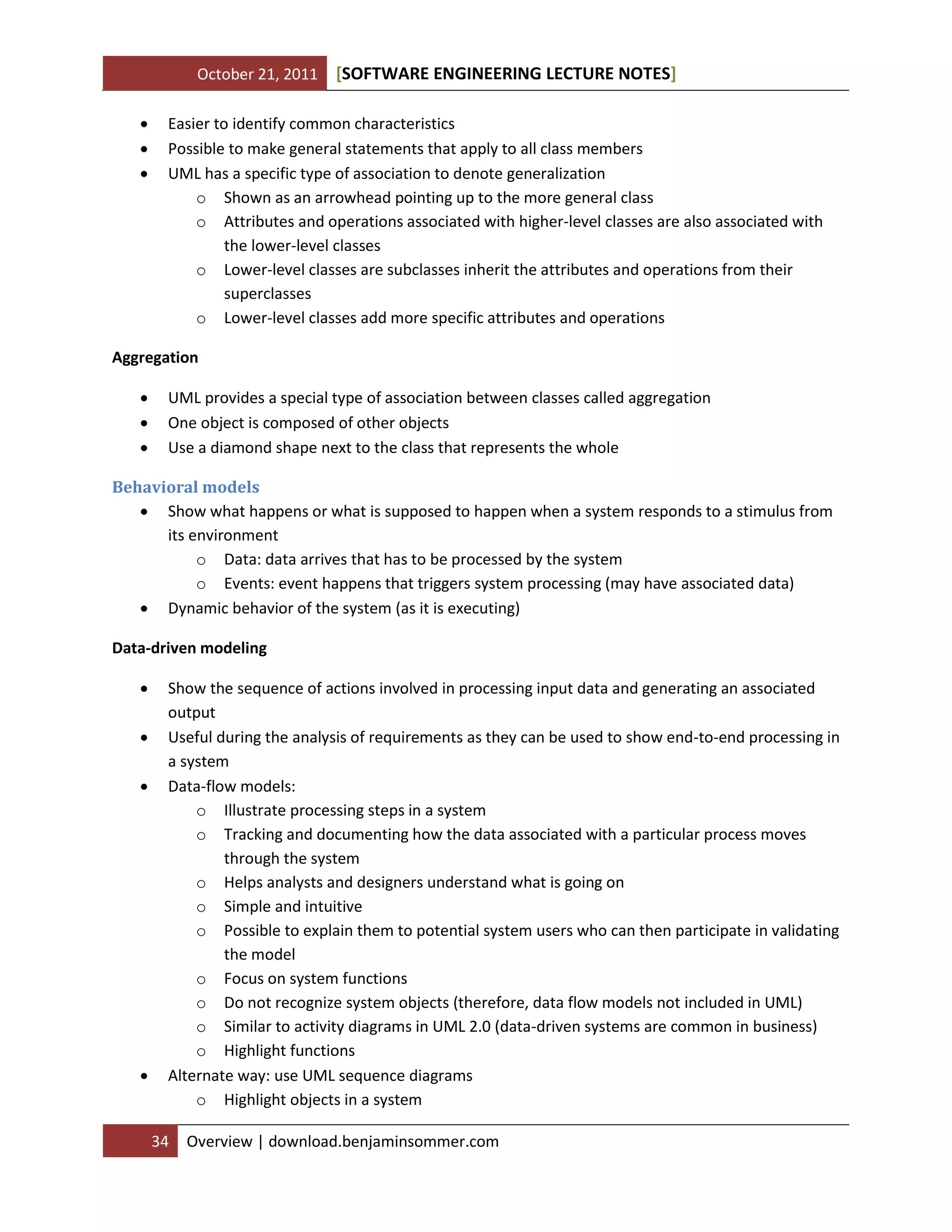 October 21, 2011




[SOFTWARE ENGINEERING LECTURE NOTES]

Easier to identify common characteristics
Possible to make general statements that apply to all class members
UML has a specific type of association to denote generalization
o Shown as an arrowhead pointing up to the more general class
o Attributes and operations associated with higher-level classes are also associated with
the lower-level classes
o Lower-level classes are subclasses inherit the attributes and operations from their
superclasses
o Lower-level classes add more specific attributes and operations

Aggregation




UML provides a special type of association between classes called aggregation
One object is composed of other objects
Use a diamond shape next to the class that represents the whole

Behavioral models
 Show what happens or what is supposed to happen when a system responds to a stimulus from
its environment
o Data: data arrives that has to be processed by the system
o Events: event happens that triggers system processing (may have associated data)
 Dynamic behavior of the system (as it is executing)
Data-driven modeling






Show the sequence of actions involved in processing input data and generating an associated
output
Useful during the analysis of requirements as they can be used to show end-to-end processing in
a system
Data-flow models:
o Illustrate processing steps in a system
o Tracking and documenting how the data associated with a particular process moves
through the system
o Helps analysts and designers understand what is going on
o Simple and intuitive
o Possible to explain them to potential system users who can then participate in validating
the model
o Focus on system functions
o Do not recognize system objects (therefore, data flow models not included in UML)
o Similar to activity diagrams in UML 2.0 (data-driven systems are common in business)
o Highlight functions
Alternate way: use UML sequence diagrams
o Highlight objects in a system
34

Overview | download.benjaminsommer.com

 