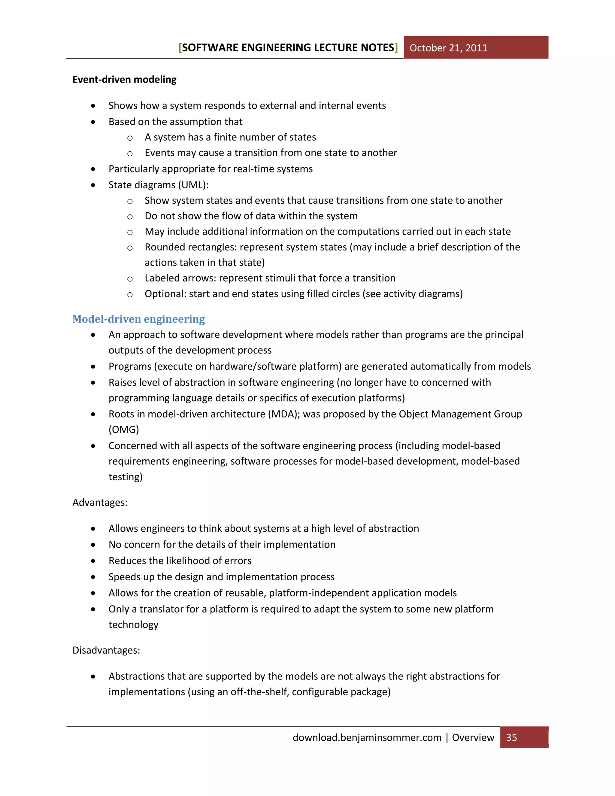 [SOFTWARE ENGINEERING LECTURE NOTES] October 21, 2011
Event-driven modeling






Shows how a system responds to external and internal events
Based on the assumption that
o A system has a finite number of states
o Events may cause a transition from one state to another
Particularly appropriate for real-time systems
State diagrams (UML):
o Show system states and events that cause transitions from one state to another
o Do not show the flow of data within the system
o May include additional information on the computations carried out in each state
o Rounded rectangles: represent system states (may include a brief description of the
actions taken in that state)
o Labeled arrows: represent stimuli that force a transition
o Optional: start and end states using filled circles (see activity diagrams)

Model-driven engineering
 An approach to software development where models rather than programs are the principal
outputs of the development process
 Programs (execute on hardware/software platform) are generated automatically from models
 Raises level of abstraction in software engineering (no longer have to concerned with
programming language details or specifics of execution platforms)
 Roots in model-driven architecture (MDA); was proposed by the Object Management Group
(OMG)
 Concerned with all aspects of the software engineering process (including model-based
requirements engineering, software processes for model-based development, model-based
testing)
Advantages:







Allows engineers to think about systems at a high level of abstraction
No concern for the details of their implementation
Reduces the likelihood of errors
Speeds up the design and implementation process
Allows for the creation of reusable, platform-independent application models
Only a translator for a platform is required to adapt the system to some new platform
technology

Disadvantages:


Abstractions that are supported by the models are not always the right abstractions for
implementations (using an off-the-shelf, configurable package)

download.benjaminsommer.com | Overview

35

 