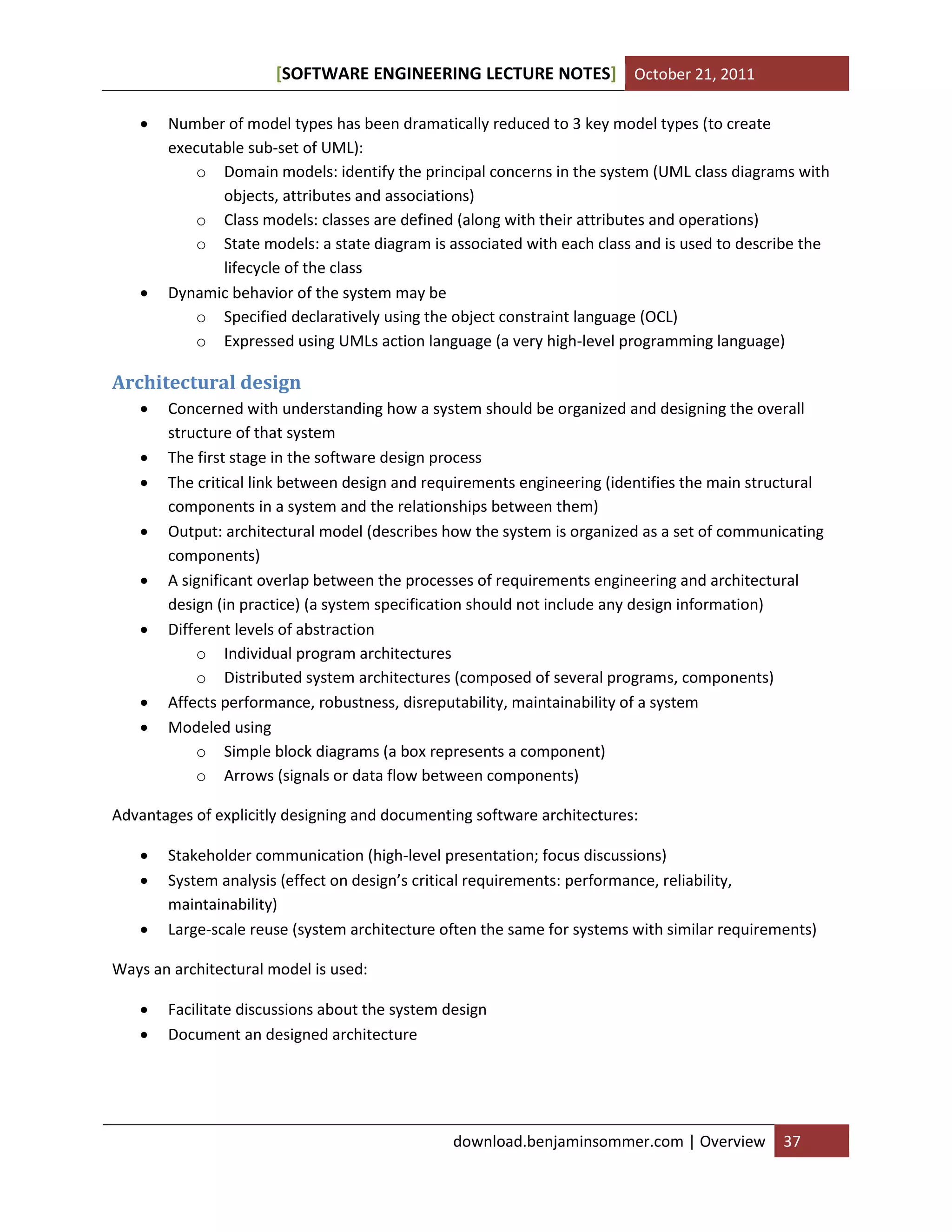 [SOFTWARE ENGINEERING LECTURE NOTES] October 21, 2011




Number of model types has been dramatically reduced to 3 key model types (to create
executable sub-set of UML):
o Domain models: identify the principal concerns in the system (UML class diagrams with
objects, attributes and associations)
o Class models: classes are defined (along with their attributes and operations)
o State models: a state diagram is associated with each class and is used to describe the
lifecycle of the class
Dynamic behavior of the system may be
o Specified declaratively using the object constraint language (OCL)
o Expressed using UMLs action language (a very high-level programming language)

Architectural design










Concerned with understanding how a system should be organized and designing the overall
structure of that system
The first stage in the software design process
The critical link between design and requirements engineering (identifies the main structural
components in a system and the relationships between them)
Output: architectural model (describes how the system is organized as a set of communicating
components)
A significant overlap between the processes of requirements engineering and architectural
design (in practice) (a system specification should not include any design information)
Different levels of abstraction
o Individual program architectures
o Distributed system architectures (composed of several programs, components)
Affects performance, robustness, disreputability, maintainability of a system
Modeled using
o Simple block diagrams (a box represents a component)
o Arrows (signals or data flow between components)

Advantages of explicitly designing and documenting software architectures:




Stakeholder communication (high-level presentation; focus discussions)
System analysis (effect on design’s critical requirements: performance, reliability,
maintainability)
Large-scale reuse (system architecture often the same for systems with similar requirements)

Ways an architectural model is used:



Facilitate discussions about the system design
Document an designed architecture

download.benjaminsommer.com | Overview

37

 