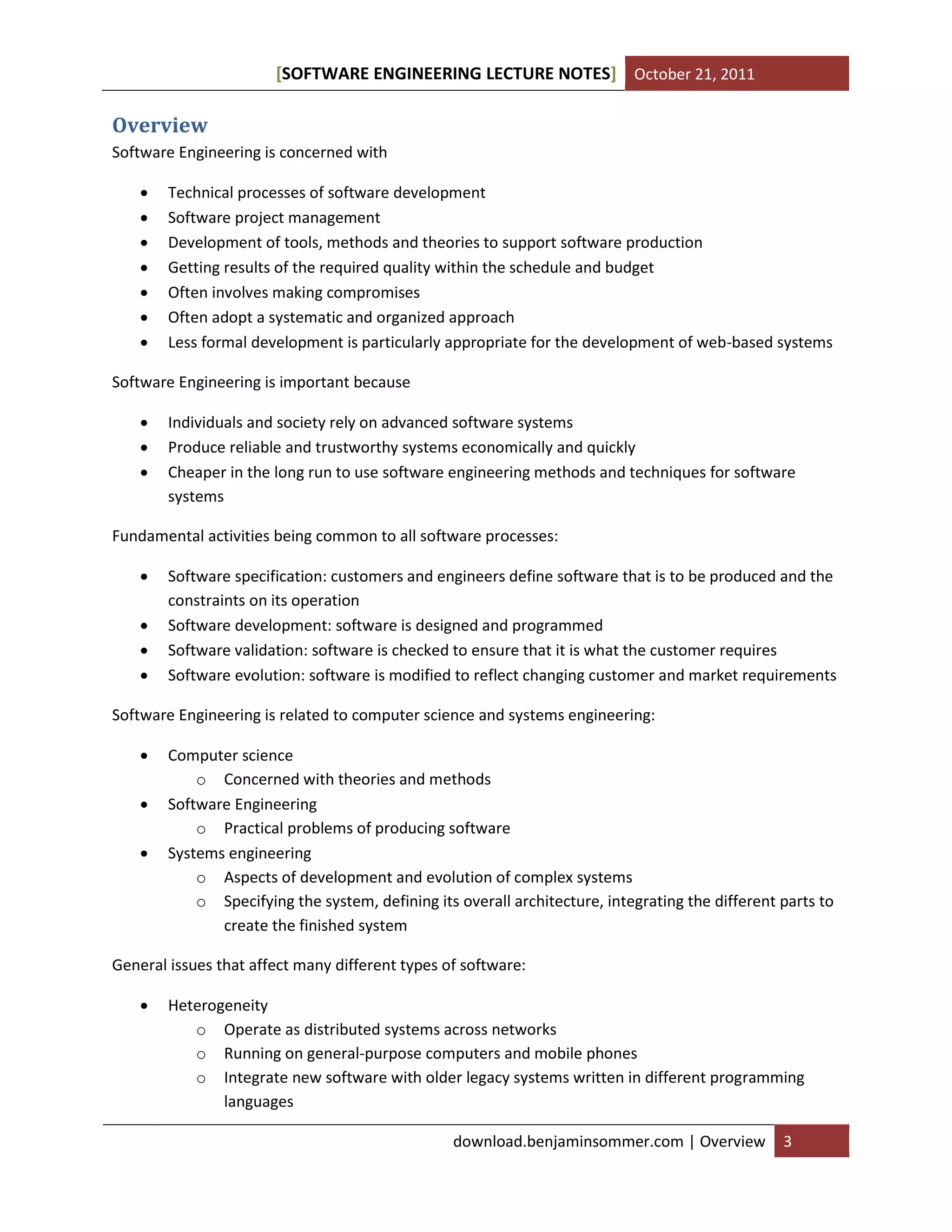 [SOFTWARE ENGINEERING LECTURE NOTES] October 21, 2011

Overview
Software Engineering is concerned with








Technical processes of software development
Software project management
Development of tools, methods and theories to support software production
Getting results of the required quality within the schedule and budget
Often involves making compromises
Often adopt a systematic and organized approach
Less formal development is particularly appropriate for the development of web-based systems

Software Engineering is important because




Individuals and society rely on advanced software systems
Produce reliable and trustworthy systems economically and quickly
Cheaper in the long run to use software engineering methods and techniques for software
systems

Fundamental activities being common to all software processes:





Software specification: customers and engineers define software that is to be produced and the
constraints on its operation
Software development: software is designed and programmed
Software validation: software is checked to ensure that it is what the customer requires
Software evolution: software is modified to reflect changing customer and market requirements

Software Engineering is related to computer science and systems engineering:




Computer science
o Concerned with theories and methods
Software Engineering
o Practical problems of producing software
Systems engineering
o Aspects of development and evolution of complex systems
o Specifying the system, defining its overall architecture, integrating the different parts to
create the finished system

General issues that affect many different types of software:


Heterogeneity
o Operate as distributed systems across networks
o Running on general-purpose computers and mobile phones
o Integrate new software with older legacy systems written in different programming
languages
download.benjaminsommer.com | Overview

3

 