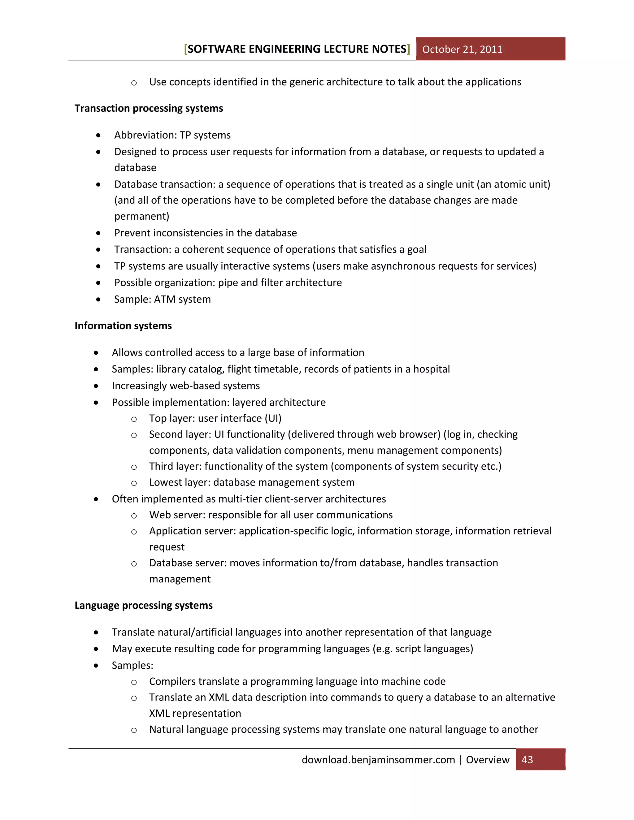 [SOFTWARE ENGINEERING LECTURE NOTES] October 21, 2011
o

Use concepts identified in the generic architecture to talk about the applications

Transaction processing systems










Abbreviation: TP systems
Designed to process user requests for information from a database, or requests to updated a
database
Database transaction: a sequence of operations that is treated as a single unit (an atomic unit)
(and all of the operations have to be completed before the database changes are made
permanent)
Prevent inconsistencies in the database
Transaction: a coherent sequence of operations that satisfies a goal
TP systems are usually interactive systems (users make asynchronous requests for services)
Possible organization: pipe and filter architecture
Sample: ATM system

Information systems







Allows controlled access to a large base of information
Samples: library catalog, flight timetable, records of patients in a hospital
Increasingly web-based systems
Possible implementation: layered architecture
o Top layer: user interface (UI)
o Second layer: UI functionality (delivered through web browser) (log in, checking
components, data validation components, menu management components)
o Third layer: functionality of the system (components of system security etc.)
o Lowest layer: database management system
Often implemented as multi-tier client-server architectures
o Web server: responsible for all user communications
o Application server: application-specific logic, information storage, information retrieval
request
o Database server: moves information to/from database, handles transaction
management

Language processing systems




Translate natural/artificial languages into another representation of that language
May execute resulting code for programming languages (e.g. script languages)
Samples:
o Compilers translate a programming language into machine code
o Translate an XML data description into commands to query a database to an alternative
XML representation
o Natural language processing systems may translate one natural language to another
download.benjaminsommer.com | Overview

43

 