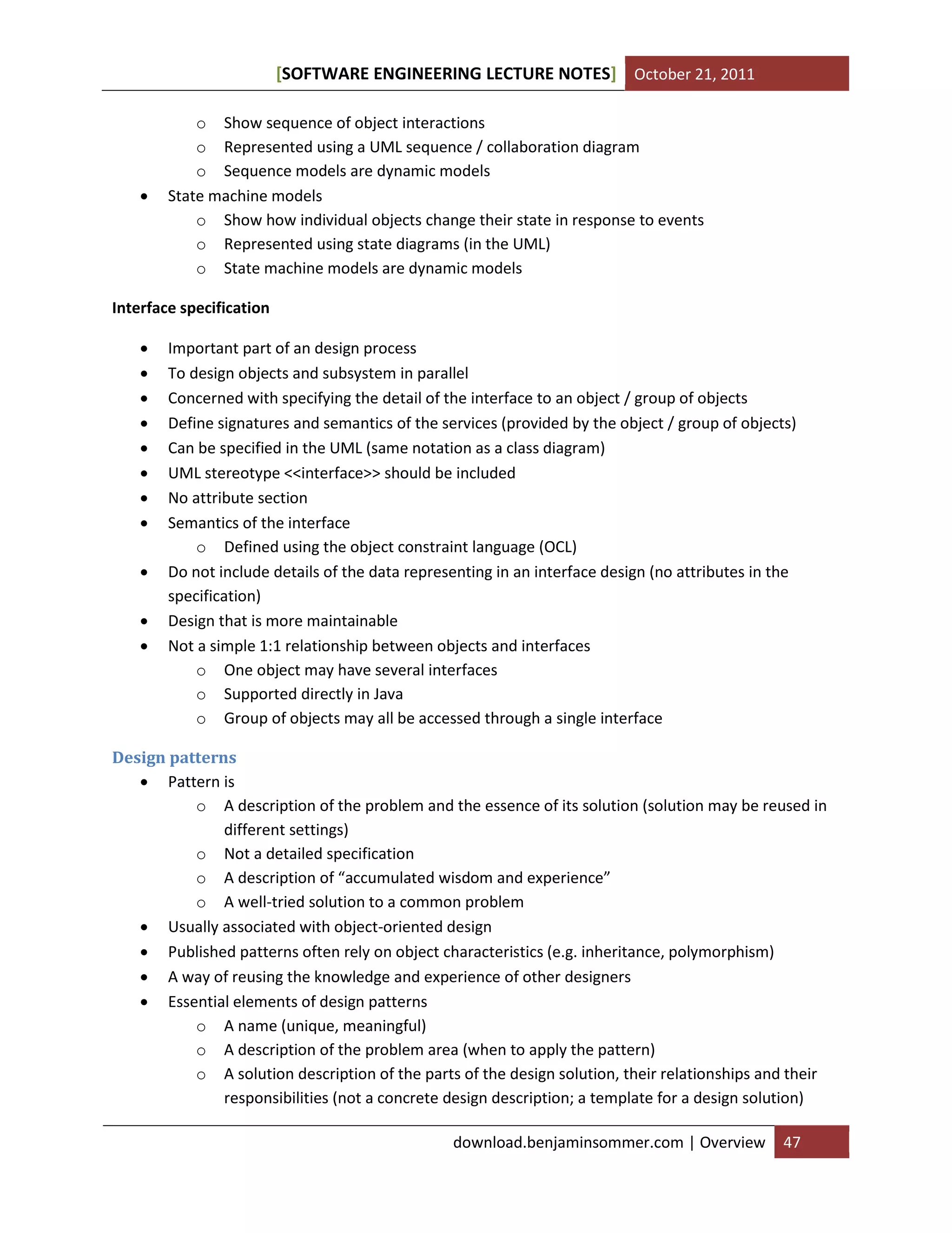[SOFTWARE ENGINEERING LECTURE NOTES] October 21, 2011



o Show sequence of object interactions
o Represented using a UML sequence / collaboration diagram
o Sequence models are dynamic models
State machine models
o Show how individual objects change their state in response to events
o Represented using state diagrams (in the UML)
o State machine models are dynamic models

Interface specification












Important part of an design process
To design objects and subsystem in parallel
Concerned with specifying the detail of the interface to an object / group of objects
Define signatures and semantics of the services (provided by the object / group of objects)
Can be specified in the UML (same notation as a class diagram)
UML stereotype <<interface>> should be included
No attribute section
Semantics of the interface
o Defined using the object constraint language (OCL)
Do not include details of the data representing in an interface design (no attributes in the
specification)
Design that is more maintainable
Not a simple 1:1 relationship between objects and interfaces
o One object may have several interfaces
o Supported directly in Java
o Group of objects may all be accessed through a single interface

Design patterns
 Pattern is
o A description of the problem and the essence of its solution (solution may be reused in
different settings)
o Not a detailed specification
o A description of “accumulated wisdom and experience”
o A well-tried solution to a common problem
 Usually associated with object-oriented design
 Published patterns often rely on object characteristics (e.g. inheritance, polymorphism)
 A way of reusing the knowledge and experience of other designers
 Essential elements of design patterns
o A name (unique, meaningful)
o A description of the problem area (when to apply the pattern)
o A solution description of the parts of the design solution, their relationships and their
responsibilities (not a concrete design description; a template for a design solution)
download.benjaminsommer.com | Overview

47

 