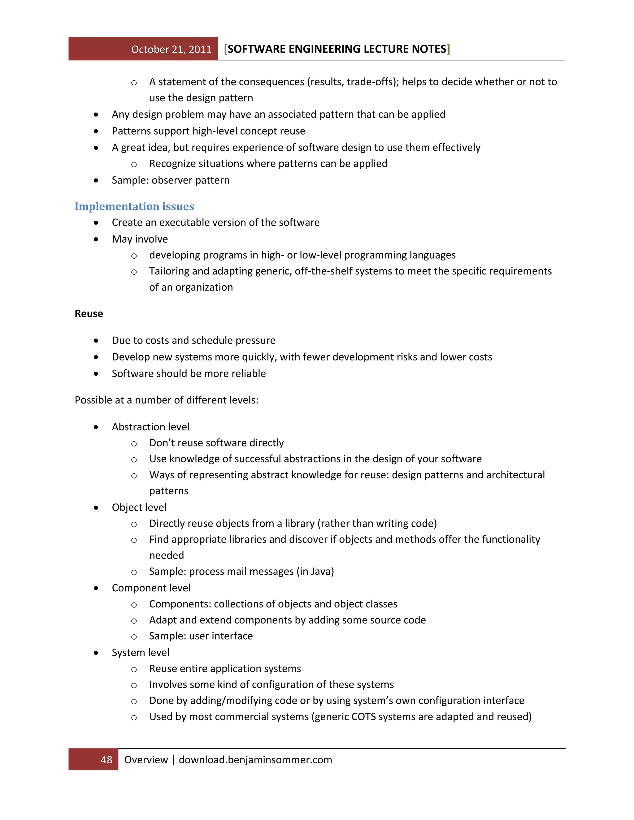 October 21, 2011

[SOFTWARE ENGINEERING LECTURE NOTES]

o

A statement of the consequences (results, trade-offs); helps to decide whether or not to
use the design pattern
Any design problem may have an associated pattern that can be applied
Patterns support high-level concept reuse
A great idea, but requires experience of software design to use them effectively
o Recognize situations where patterns can be applied
Sample: observer pattern






Implementation issues
 Create an executable version of the software
 May involve
o developing programs in high- or low-level programming languages
o Tailoring and adapting generic, off-the-shelf systems to meet the specific requirements
of an organization
Reuse




Due to costs and schedule pressure
Develop new systems more quickly, with fewer development risks and lower costs
Software should be more reliable

Possible at a number of different levels:








Abstraction level
o Don’t reuse software directly
o Use knowledge of successful abstractions in the design of your software
o Ways of representing abstract knowledge for reuse: design patterns and architectural
patterns
Object level
o Directly reuse objects from a library (rather than writing code)
o Find appropriate libraries and discover if objects and methods offer the functionality
needed
o Sample: process mail messages (in Java)
Component level
o Components: collections of objects and object classes
o Adapt and extend components by adding some source code
o Sample: user interface
System level
o Reuse entire application systems
o Involves some kind of configuration of these systems
o Done by adding/modifying code or by using system’s own configuration interface
o Used by most commercial systems (generic COTS systems are adapted and reused)

48

Overview | download.benjaminsommer.com

 