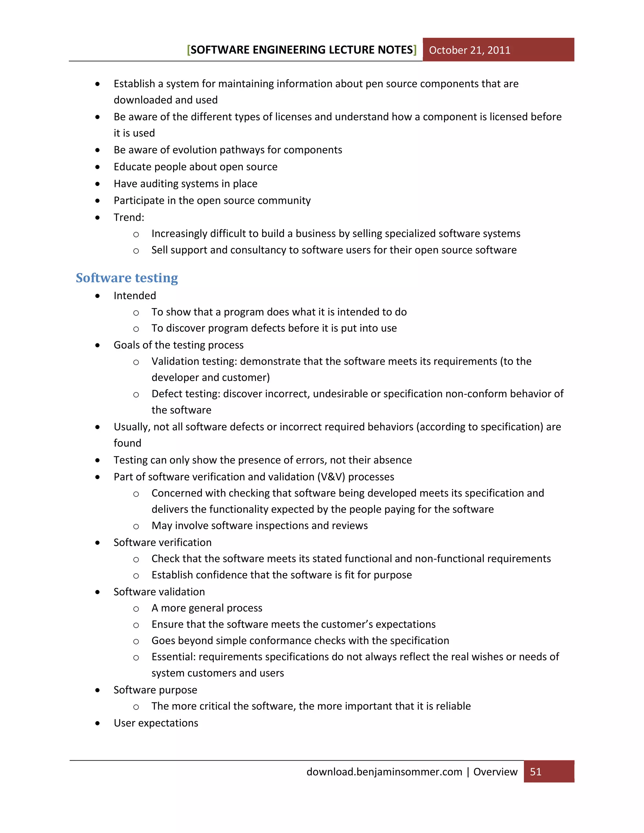 [SOFTWARE ENGINEERING LECTURE NOTES] October 21, 2011








Establish a system for maintaining information about pen source components that are
downloaded and used
Be aware of the different types of licenses and understand how a component is licensed before
it is used
Be aware of evolution pathways for components
Educate people about open source
Have auditing systems in place
Participate in the open source community
Trend:
o Increasingly difficult to build a business by selling specialized software systems
o Sell support and consultancy to software users for their open source software

Software testing















Intended
o To show that a program does what it is intended to do
o To discover program defects before it is put into use
Goals of the testing process
o Validation testing: demonstrate that the software meets its requirements (to the
developer and customer)
o Defect testing: discover incorrect, undesirable or specification non-conform behavior of
the software
Usually, not all software defects or incorrect required behaviors (according to specification) are
found
Testing can only show the presence of errors, not their absence
Part of software verification and validation (V&V) processes
o Concerned with checking that software being developed meets its specification and
delivers the functionality expected by the people paying for the software
o May involve software inspections and reviews
Software verification
o Check that the software meets its stated functional and non-functional requirements
o Establish confidence that the software is fit for purpose
Software validation
o A more general process
o Ensure that the software meets the customer’s expectations
o Goes beyond simple conformance checks with the specification
o Essential: requirements specifications do not always reflect the real wishes or needs of
system customers and users
Software purpose
o The more critical the software, the more important that it is reliable
User expectations

download.benjaminsommer.com | Overview

51

 