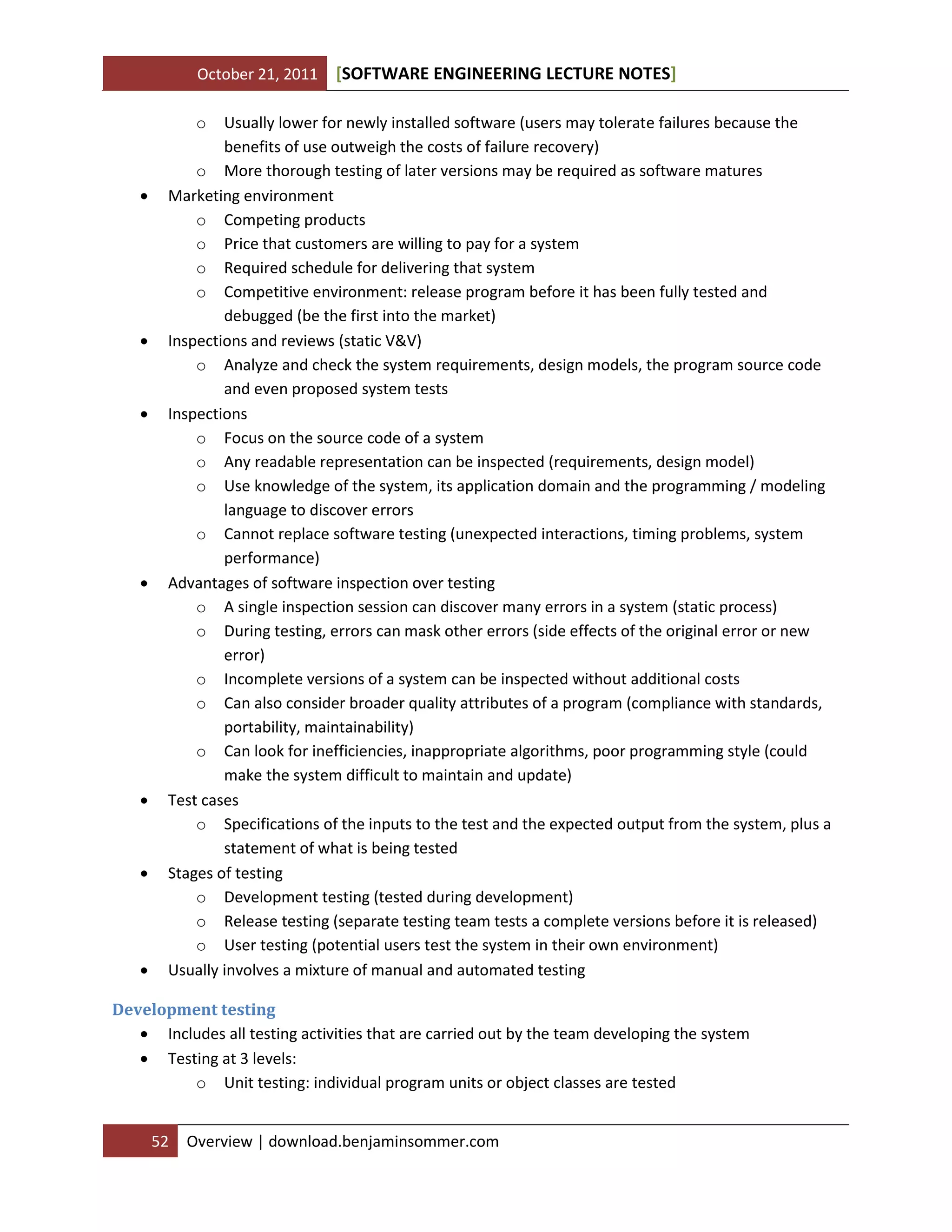 October 21, 2011

[SOFTWARE ENGINEERING LECTURE NOTES]

o















Usually lower for newly installed software (users may tolerate failures because the
benefits of use outweigh the costs of failure recovery)
o More thorough testing of later versions may be required as software matures
Marketing environment
o Competing products
o Price that customers are willing to pay for a system
o Required schedule for delivering that system
o Competitive environment: release program before it has been fully tested and
debugged (be the first into the market)
Inspections and reviews (static V&V)
o Analyze and check the system requirements, design models, the program source code
and even proposed system tests
Inspections
o Focus on the source code of a system
o Any readable representation can be inspected (requirements, design model)
o Use knowledge of the system, its application domain and the programming / modeling
language to discover errors
o Cannot replace software testing (unexpected interactions, timing problems, system
performance)
Advantages of software inspection over testing
o A single inspection session can discover many errors in a system (static process)
o During testing, errors can mask other errors (side effects of the original error or new
error)
o Incomplete versions of a system can be inspected without additional costs
o Can also consider broader quality attributes of a program (compliance with standards,
portability, maintainability)
o Can look for inefficiencies, inappropriate algorithms, poor programming style (could
make the system difficult to maintain and update)
Test cases
o Specifications of the inputs to the test and the expected output from the system, plus a
statement of what is being tested
Stages of testing
o Development testing (tested during development)
o Release testing (separate testing team tests a complete versions before it is released)
o User testing (potential users test the system in their own environment)
Usually involves a mixture of manual and automated testing

Development testing
 Includes all testing activities that are carried out by the team developing the system
 Testing at 3 levels:
o Unit testing: individual program units or object classes are tested
52

Overview | download.benjaminsommer.com

 