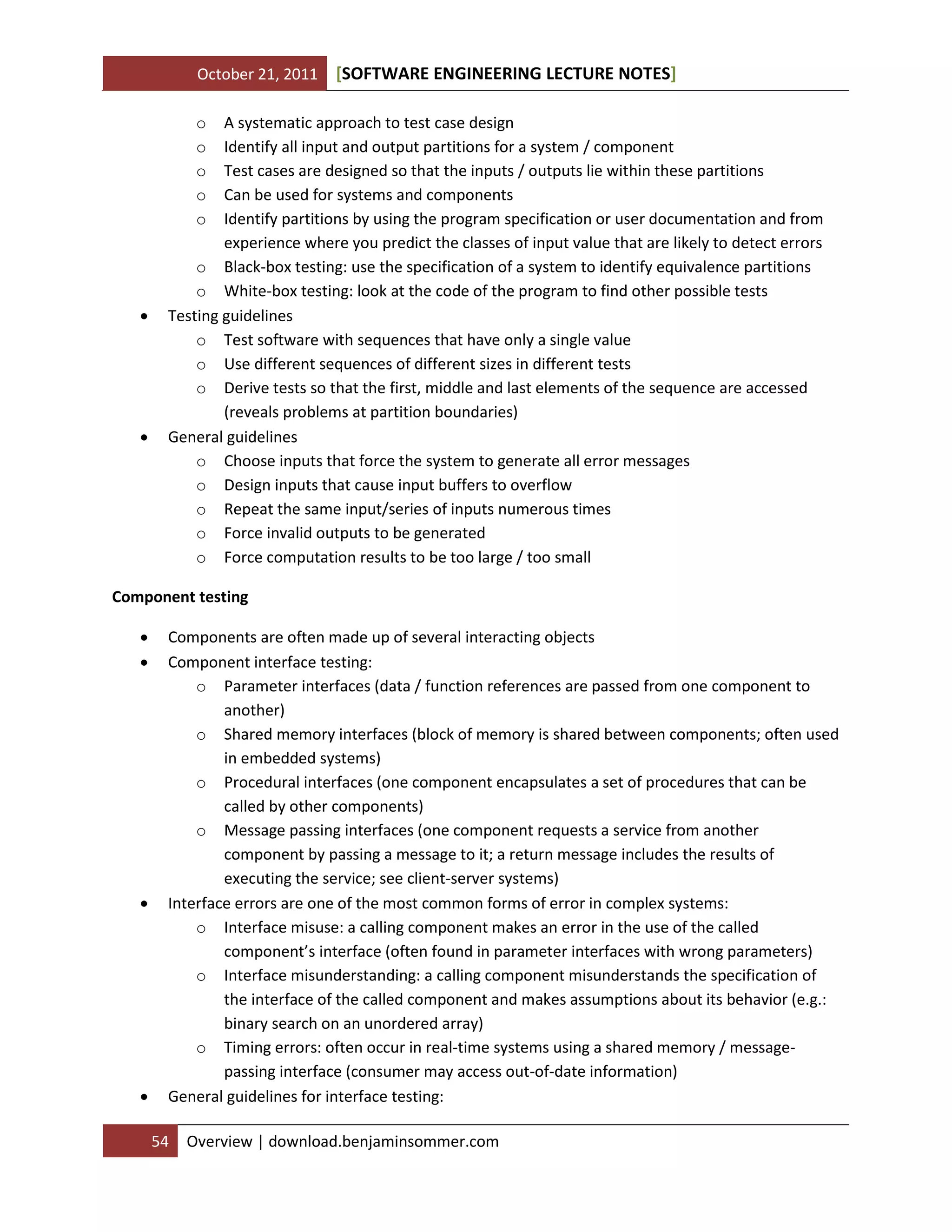 October 21, 2011

[SOFTWARE ENGINEERING LECTURE NOTES]

o
o
o
o
o





A systematic approach to test case design
Identify all input and output partitions for a system / component
Test cases are designed so that the inputs / outputs lie within these partitions
Can be used for systems and components
Identify partitions by using the program specification or user documentation and from
experience where you predict the classes of input value that are likely to detect errors
o Black-box testing: use the specification of a system to identify equivalence partitions
o White-box testing: look at the code of the program to find other possible tests
Testing guidelines
o Test software with sequences that have only a single value
o Use different sequences of different sizes in different tests
o Derive tests so that the first, middle and last elements of the sequence are accessed
(reveals problems at partition boundaries)
General guidelines
o Choose inputs that force the system to generate all error messages
o Design inputs that cause input buffers to overflow
o Repeat the same input/series of inputs numerous times
o Force invalid outputs to be generated
o Force computation results to be too large / too small

Component testing







Components are often made up of several interacting objects
Component interface testing:
o Parameter interfaces (data / function references are passed from one component to
another)
o Shared memory interfaces (block of memory is shared between components; often used
in embedded systems)
o Procedural interfaces (one component encapsulates a set of procedures that can be
called by other components)
o Message passing interfaces (one component requests a service from another
component by passing a message to it; a return message includes the results of
executing the service; see client-server systems)
Interface errors are one of the most common forms of error in complex systems:
o Interface misuse: a calling component makes an error in the use of the called
component’s interface (often found in parameter interfaces with wrong parameters)
o Interface misunderstanding: a calling component misunderstands the specification of
the interface of the called component and makes assumptions about its behavior (e.g.:
binary search on an unordered array)
o Timing errors: often occur in real-time systems using a shared memory / messagepassing interface (consumer may access out-of-date information)
General guidelines for interface testing:
54

Overview | download.benjaminsommer.com

 