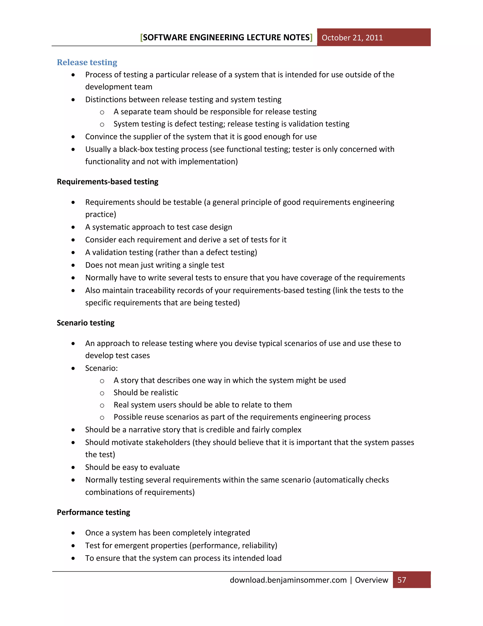 [SOFTWARE ENGINEERING LECTURE NOTES] October 21, 2011
Release testing
 Process of testing a particular release of a system that is intended for use outside of the
development team
 Distinctions between release testing and system testing
o A separate team should be responsible for release testing
o System testing is defect testing; release testing is validation testing
 Convince the supplier of the system that it is good enough for use
 Usually a black-box testing process (see functional testing; tester is only concerned with
functionality and not with implementation)
Requirements-based testing








Requirements should be testable (a general principle of good requirements engineering
practice)
A systematic approach to test case design
Consider each requirement and derive a set of tests for it
A validation testing (rather than a defect testing)
Does not mean just writing a single test
Normally have to write several tests to ensure that you have coverage of the requirements
Also maintain traceability records of your requirements-based testing (link the tests to the
specific requirements that are being tested)

Scenario testing








An approach to release testing where you devise typical scenarios of use and use these to
develop test cases
Scenario:
o A story that describes one way in which the system might be used
o Should be realistic
o Real system users should be able to relate to them
o Possible reuse scenarios as part of the requirements engineering process
Should be a narrative story that is credible and fairly complex
Should motivate stakeholders (they should believe that it is important that the system passes
the test)
Should be easy to evaluate
Normally testing several requirements within the same scenario (automatically checks
combinations of requirements)

Performance testing




Once a system has been completely integrated
Test for emergent properties (performance, reliability)
To ensure that the system can process its intended load
download.benjaminsommer.com | Overview

57

 
