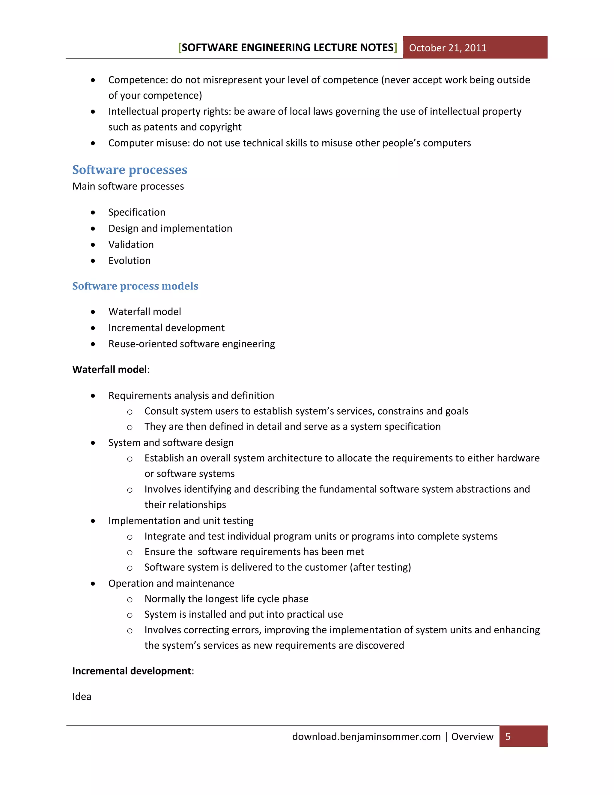 [SOFTWARE ENGINEERING LECTURE NOTES] October 21, 2011




Competence: do not misrepresent your level of competence (never accept work being outside
of your competence)
Intellectual property rights: be aware of local laws governing the use of intellectual property
such as patents and copyright
Computer misuse: do not use technical skills to misuse other people’s computers

Software processes
Main software processes





Specification
Design and implementation
Validation
Evolution

Software process models




Waterfall model
Incremental development
Reuse-oriented software engineering

Waterfall model:








Requirements analysis and definition
o Consult system users to establish system’s services, constrains and goals
o They are then defined in detail and serve as a system specification
System and software design
o Establish an overall system architecture to allocate the requirements to either hardware
or software systems
o Involves identifying and describing the fundamental software system abstractions and
their relationships
Implementation and unit testing
o Integrate and test individual program units or programs into complete systems
o Ensure the software requirements has been met
o Software system is delivered to the customer (after testing)
Operation and maintenance
o Normally the longest life cycle phase
o System is installed and put into practical use
o Involves correcting errors, improving the implementation of system units and enhancing
the system’s services as new requirements are discovered

Incremental development:
Idea

download.benjaminsommer.com | Overview

5

 