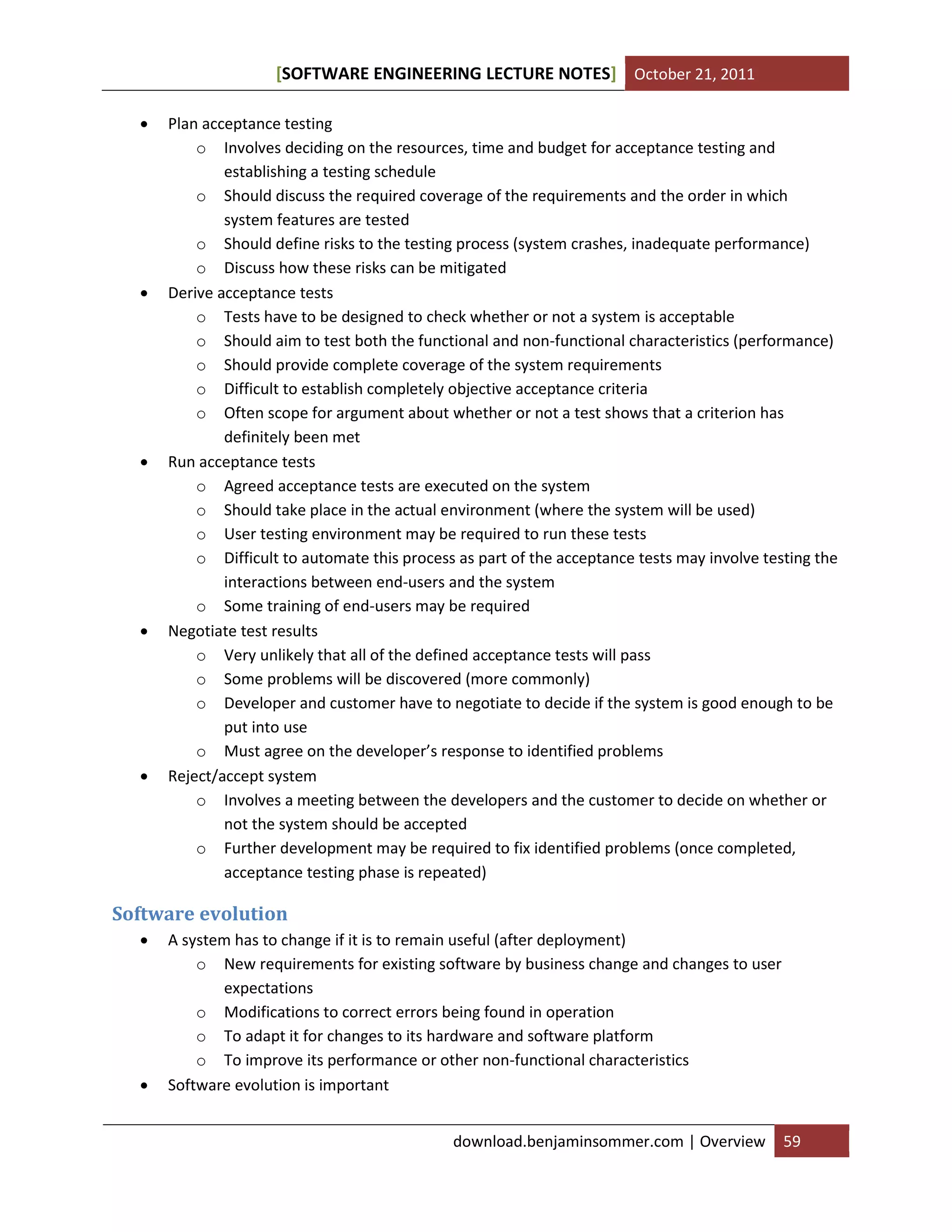 [SOFTWARE ENGINEERING LECTURE NOTES] October 21, 2011










Plan acceptance testing
o Involves deciding on the resources, time and budget for acceptance testing and
establishing a testing schedule
o Should discuss the required coverage of the requirements and the order in which
system features are tested
o Should define risks to the testing process (system crashes, inadequate performance)
o Discuss how these risks can be mitigated
Derive acceptance tests
o Tests have to be designed to check whether or not a system is acceptable
o Should aim to test both the functional and non-functional characteristics (performance)
o Should provide complete coverage of the system requirements
o Difficult to establish completely objective acceptance criteria
o Often scope for argument about whether or not a test shows that a criterion has
definitely been met
Run acceptance tests
o Agreed acceptance tests are executed on the system
o Should take place in the actual environment (where the system will be used)
o User testing environment may be required to run these tests
o Difficult to automate this process as part of the acceptance tests may involve testing the
interactions between end-users and the system
o Some training of end-users may be required
Negotiate test results
o Very unlikely that all of the defined acceptance tests will pass
o Some problems will be discovered (more commonly)
o Developer and customer have to negotiate to decide if the system is good enough to be
put into use
o Must agree on the developer’s response to identified problems
Reject/accept system
o Involves a meeting between the developers and the customer to decide on whether or
not the system should be accepted
o Further development may be required to fix identified problems (once completed,
acceptance testing phase is repeated)

Software evolution




A system has to change if it is to remain useful (after deployment)
o New requirements for existing software by business change and changes to user
expectations
o Modifications to correct errors being found in operation
o To adapt it for changes to its hardware and software platform
o To improve its performance or other non-functional characteristics
Software evolution is important
download.benjaminsommer.com | Overview

59

 