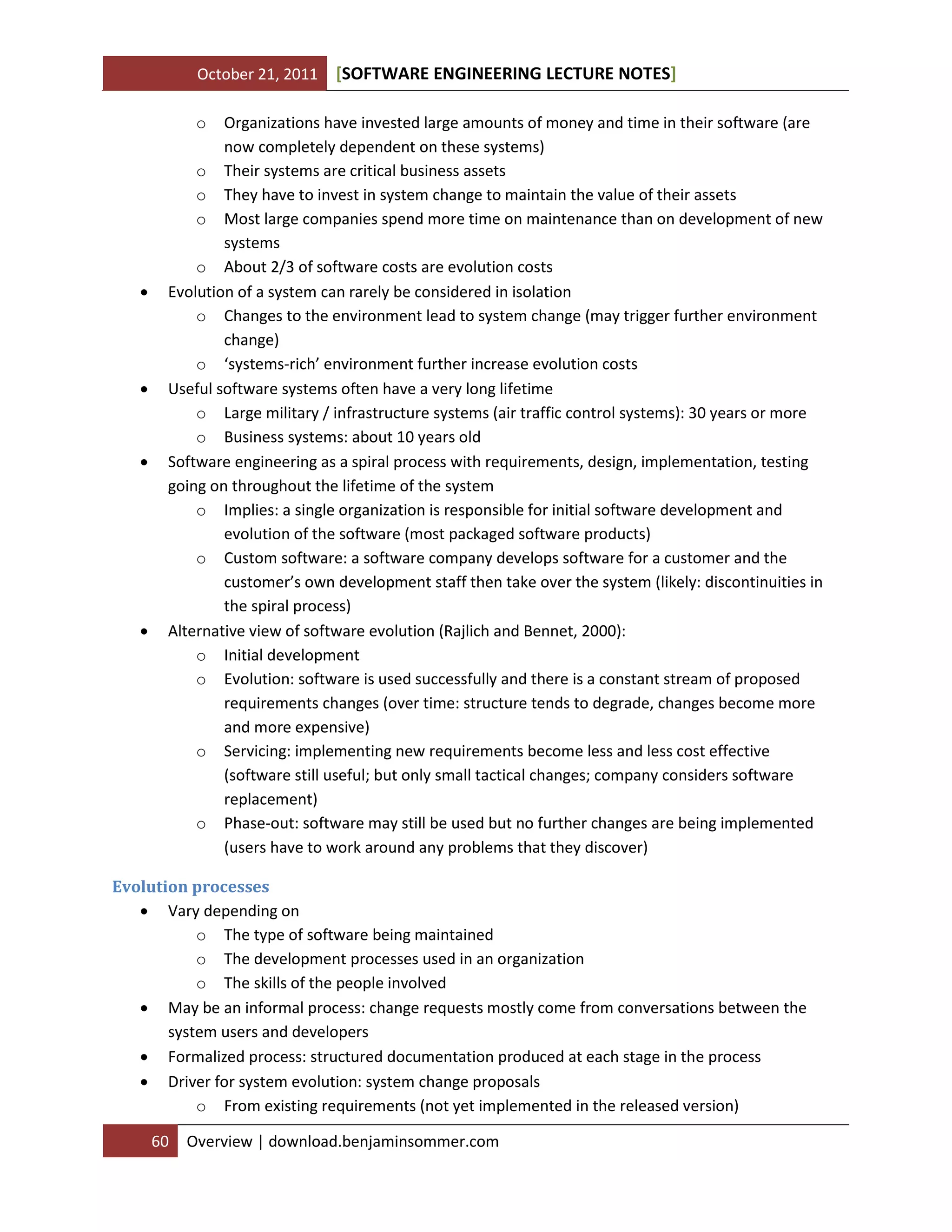 October 21, 2011

[SOFTWARE ENGINEERING LECTURE NOTES]

o









Organizations have invested large amounts of money and time in their software (are
now completely dependent on these systems)
o Their systems are critical business assets
o They have to invest in system change to maintain the value of their assets
o Most large companies spend more time on maintenance than on development of new
systems
o About 2/3 of software costs are evolution costs
Evolution of a system can rarely be considered in isolation
o Changes to the environment lead to system change (may trigger further environment
change)
o ‘systems-rich’ environment further increase evolution costs
Useful software systems often have a very long lifetime
o Large military / infrastructure systems (air traffic control systems): 30 years or more
o Business systems: about 10 years old
Software engineering as a spiral process with requirements, design, implementation, testing
going on throughout the lifetime of the system
o Implies: a single organization is responsible for initial software development and
evolution of the software (most packaged software products)
o Custom software: a software company develops software for a customer and the
customer’s own development staff then take over the system (likely: discontinuities in
the spiral process)
Alternative view of software evolution (Rajlich and Bennet, 2000):
o Initial development
o Evolution: software is used successfully and there is a constant stream of proposed
requirements changes (over time: structure tends to degrade, changes become more
and more expensive)
o Servicing: implementing new requirements become less and less cost effective
(software still useful; but only small tactical changes; company considers software
replacement)
o Phase-out: software may still be used but no further changes are being implemented
(users have to work around any problems that they discover)

Evolution processes
 Vary depending on
o The type of software being maintained
o The development processes used in an organization
o The skills of the people involved
 May be an informal process: change requests mostly come from conversations between the
system users and developers
 Formalized process: structured documentation produced at each stage in the process
 Driver for system evolution: system change proposals
o From existing requirements (not yet implemented in the released version)
60

Overview | download.benjaminsommer.com

 