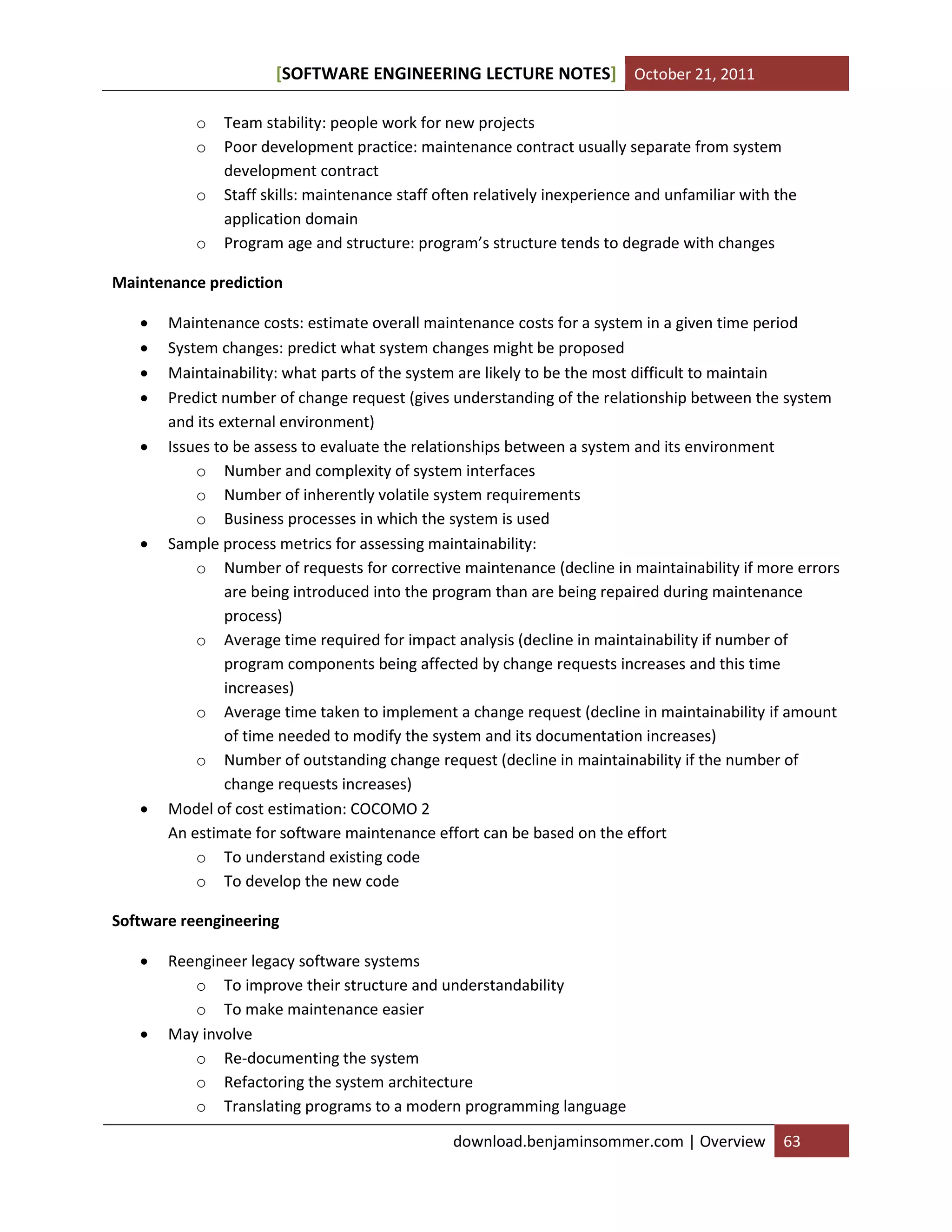 [SOFTWARE ENGINEERING LECTURE NOTES] October 21, 2011
o
o
o
o

Team stability: people work for new projects
Poor development practice: maintenance contract usually separate from system
development contract
Staff skills: maintenance staff often relatively inexperience and unfamiliar with the
application domain
Program age and structure: program’s structure tends to degrade with changes

Maintenance prediction










Maintenance costs: estimate overall maintenance costs for a system in a given time period
System changes: predict what system changes might be proposed
Maintainability: what parts of the system are likely to be the most difficult to maintain
Predict number of change request (gives understanding of the relationship between the system
and its external environment)
Issues to be assess to evaluate the relationships between a system and its environment
o Number and complexity of system interfaces
o Number of inherently volatile system requirements
o Business processes in which the system is used
Sample process metrics for assessing maintainability:
o Number of requests for corrective maintenance (decline in maintainability if more errors
are being introduced into the program than are being repaired during maintenance
process)
o Average time required for impact analysis (decline in maintainability if number of
program components being affected by change requests increases and this time
increases)
o Average time taken to implement a change request (decline in maintainability if amount
of time needed to modify the system and its documentation increases)
o Number of outstanding change request (decline in maintainability if the number of
change requests increases)
Model of cost estimation: COCOMO 2
An estimate for software maintenance effort can be based on the effort
o To understand existing code
o To develop the new code

Software reengineering




Reengineer legacy software systems
o To improve their structure and understandability
o To make maintenance easier
May involve
o Re-documenting the system
o Refactoring the system architecture
o Translating programs to a modern programming language
download.benjaminsommer.com | Overview

63

 