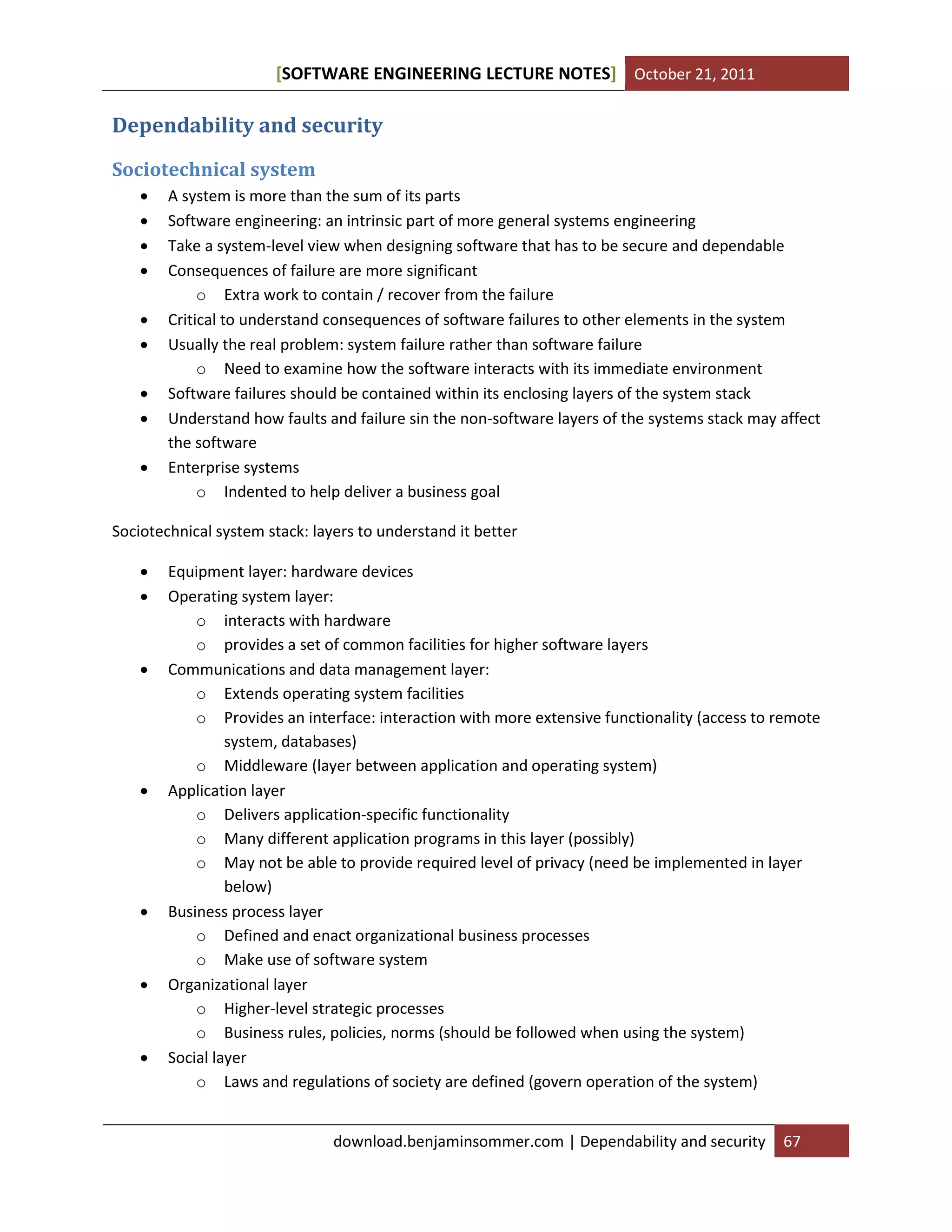 [SOFTWARE ENGINEERING LECTURE NOTES] October 21, 2011

Dependability and security
Sociotechnical system










A system is more than the sum of its parts
Software engineering: an intrinsic part of more general systems engineering
Take a system-level view when designing software that has to be secure and dependable
Consequences of failure are more significant
o Extra work to contain / recover from the failure
Critical to understand consequences of software failures to other elements in the system
Usually the real problem: system failure rather than software failure
o Need to examine how the software interacts with its immediate environment
Software failures should be contained within its enclosing layers of the system stack
Understand how faults and failure sin the non-software layers of the systems stack may affect
the software
Enterprise systems
o Indented to help deliver a business goal

Sociotechnical system stack: layers to understand it better













Equipment layer: hardware devices
Operating system layer:
o interacts with hardware
o provides a set of common facilities for higher software layers
Communications and data management layer:
o Extends operating system facilities
o Provides an interface: interaction with more extensive functionality (access to remote
system, databases)
o Middleware (layer between application and operating system)
Application layer
o Delivers application-specific functionality
o Many different application programs in this layer (possibly)
o May not be able to provide required level of privacy (need be implemented in layer
below)
Business process layer
o Defined and enact organizational business processes
o Make use of software system
Organizational layer
o Higher-level strategic processes
o Business rules, policies, norms (should be followed when using the system)
Social layer
o Laws and regulations of society are defined (govern operation of the system)
download.benjaminsommer.com | Dependability and security

67

 