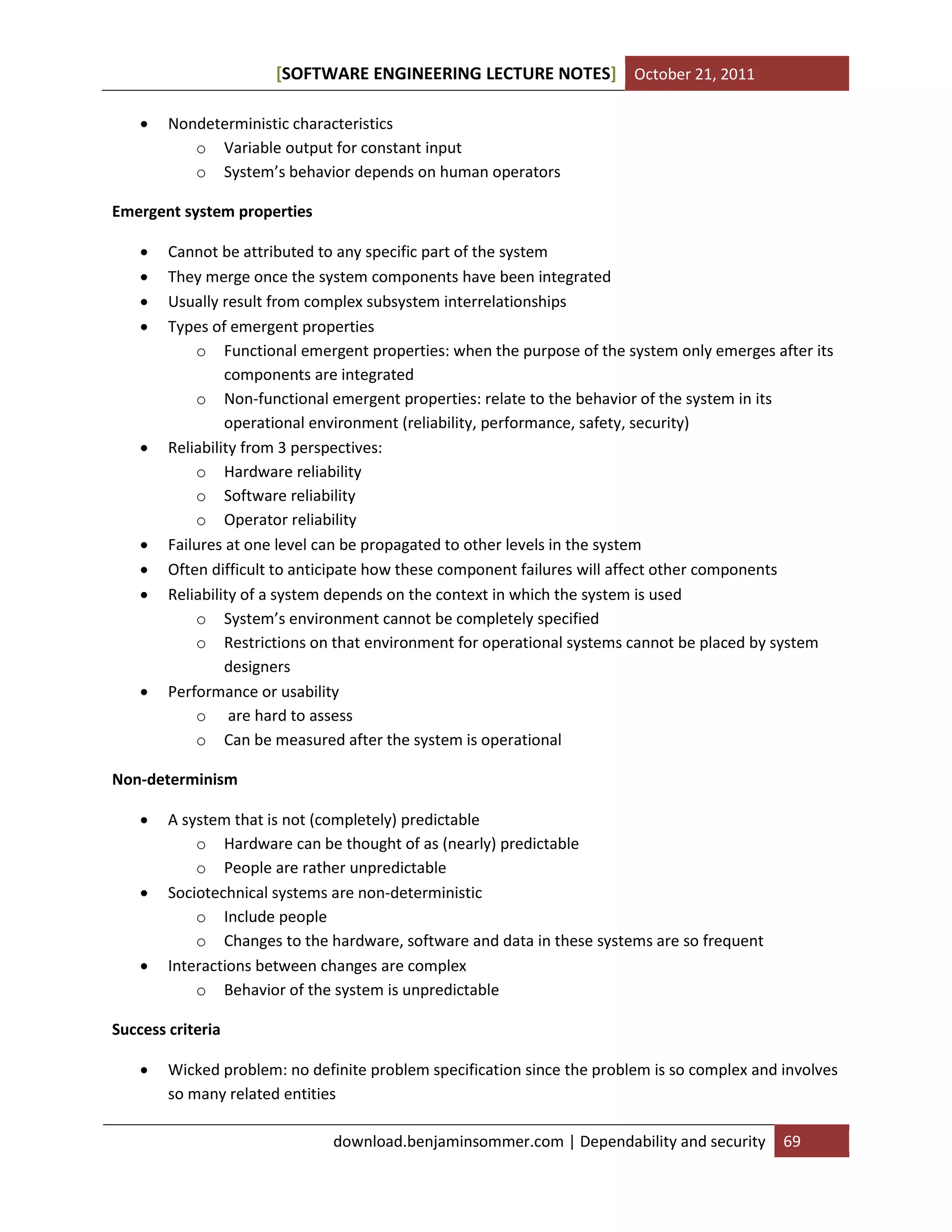 [SOFTWARE ENGINEERING LECTURE NOTES] October 21, 2011


Nondeterministic characteristics
o Variable output for constant input
o System’s behavior depends on human operators

Emergent system properties













Cannot be attributed to any specific part of the system
They merge once the system components have been integrated
Usually result from complex subsystem interrelationships
Types of emergent properties
o Functional emergent properties: when the purpose of the system only emerges after its
components are integrated
o Non-functional emergent properties: relate to the behavior of the system in its
operational environment (reliability, performance, safety, security)
Reliability from 3 perspectives:
o Hardware reliability
o Software reliability
o Operator reliability
Failures at one level can be propagated to other levels in the system
Often difficult to anticipate how these component failures will affect other components
Reliability of a system depends on the context in which the system is used
o System’s environment cannot be completely specified
o Restrictions on that environment for operational systems cannot be placed by system
designers
Performance or usability
o are hard to assess
o Can be measured after the system is operational

Non-determinism






A system that is not (completely) predictable
o Hardware can be thought of as (nearly) predictable
o People are rather unpredictable
Sociotechnical systems are non-deterministic
o Include people
o Changes to the hardware, software and data in these systems are so frequent
Interactions between changes are complex
o Behavior of the system is unpredictable

Success criteria


Wicked problem: no definite problem specification since the problem is so complex and involves
so many related entities
download.benjaminsommer.com | Dependability and security

69

 