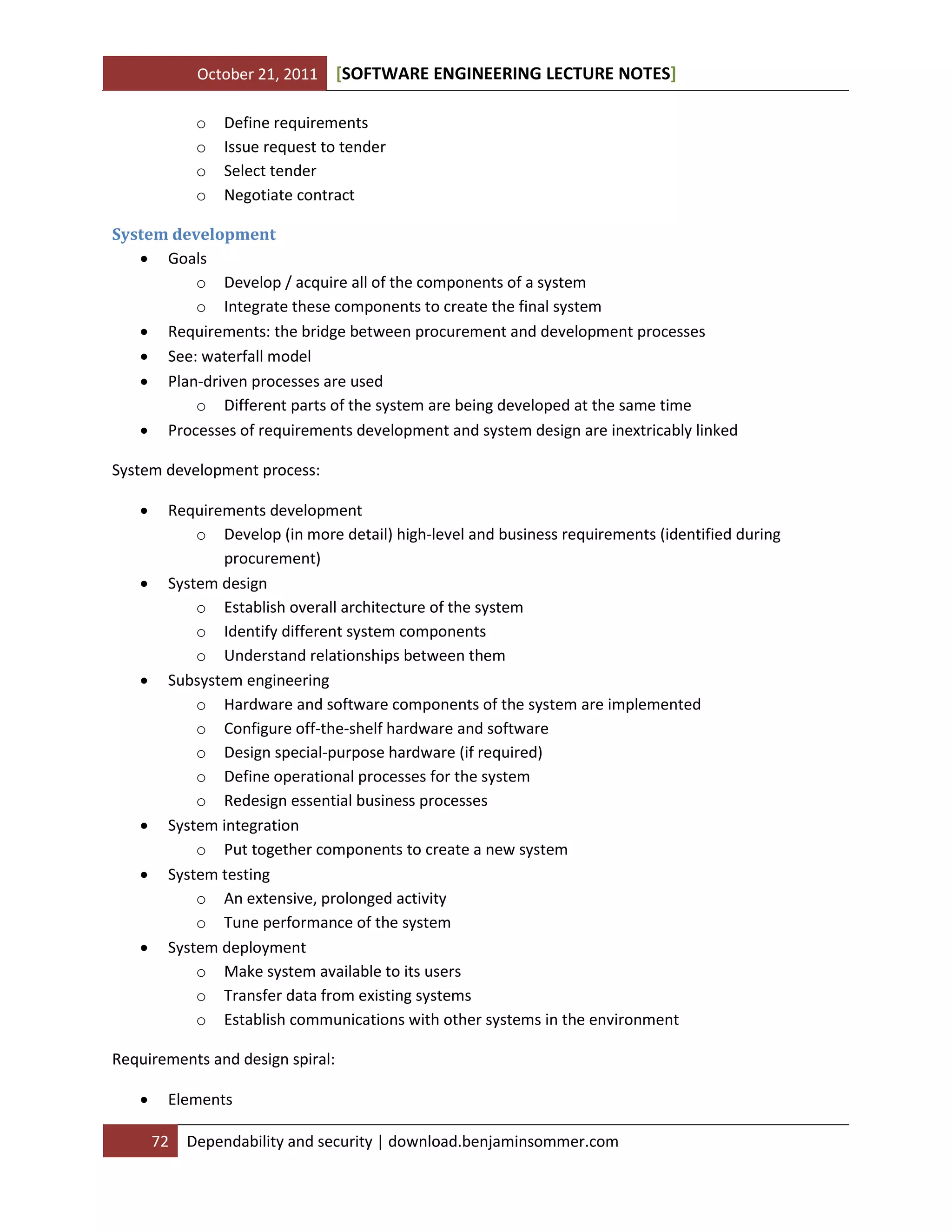 October 21, 2011
o
o
o
o

[SOFTWARE ENGINEERING LECTURE NOTES]

Define requirements
Issue request to tender
Select tender
Negotiate contract

System development
 Goals
o Develop / acquire all of the components of a system
o Integrate these components to create the final system
 Requirements: the bridge between procurement and development processes
 See: waterfall model
 Plan-driven processes are used
o Different parts of the system are being developed at the same time
 Processes of requirements development and system design are inextricably linked
System development process:











Requirements development
o Develop (in more detail) high-level and business requirements (identified during
procurement)
System design
o Establish overall architecture of the system
o Identify different system components
o Understand relationships between them
Subsystem engineering
o Hardware and software components of the system are implemented
o Configure off-the-shelf hardware and software
o Design special-purpose hardware (if required)
o Define operational processes for the system
o Redesign essential business processes
System integration
o Put together components to create a new system
System testing
o An extensive, prolonged activity
o Tune performance of the system
System deployment
o Make system available to its users
o Transfer data from existing systems
o Establish communications with other systems in the environment

Requirements and design spiral:


Elements
72

Dependability and security | download.benjaminsommer.com

 