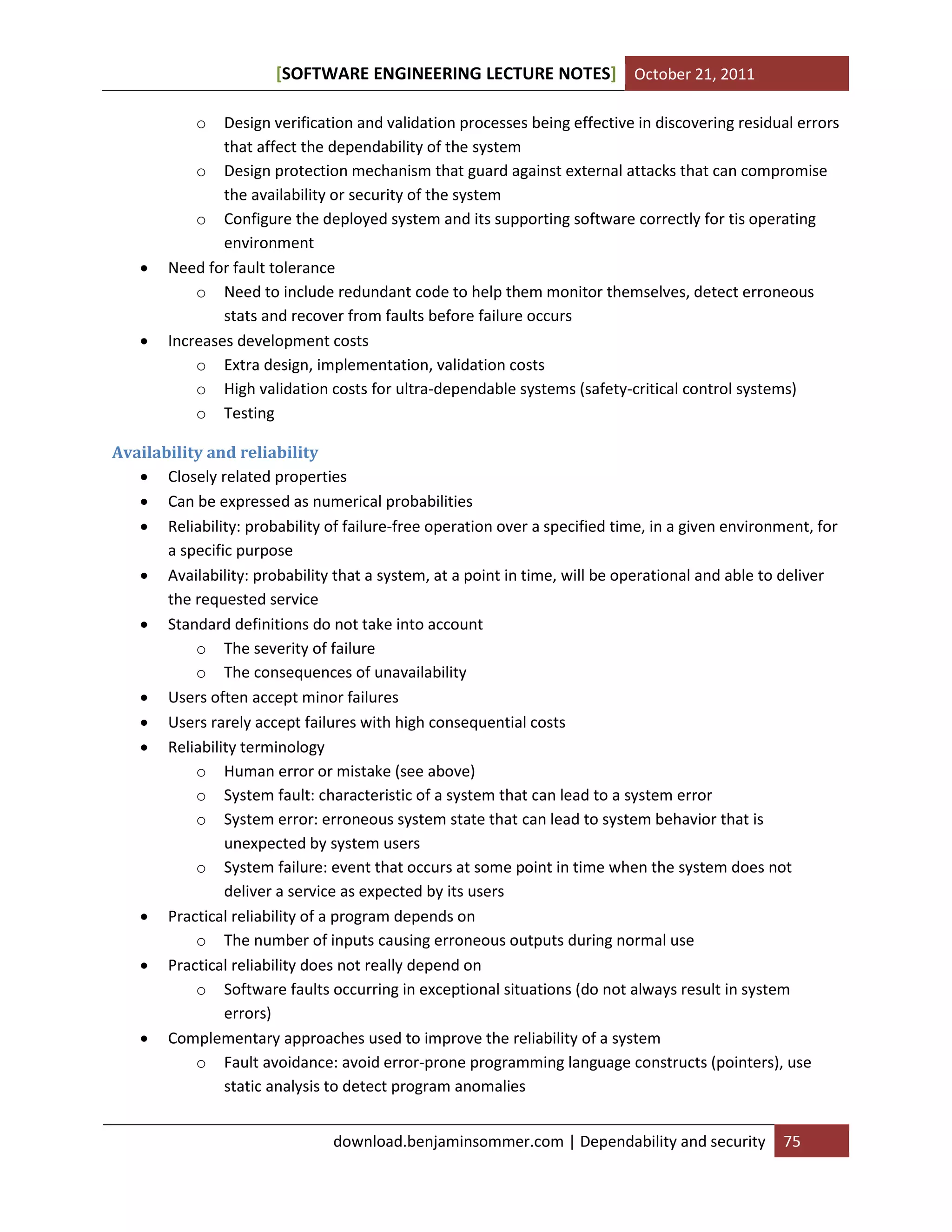 [SOFTWARE ENGINEERING LECTURE NOTES] October 21, 2011
o





Design verification and validation processes being effective in discovering residual errors
that affect the dependability of the system
o Design protection mechanism that guard against external attacks that can compromise
the availability or security of the system
o Configure the deployed system and its supporting software correctly for tis operating
environment
Need for fault tolerance
o Need to include redundant code to help them monitor themselves, detect erroneous
stats and recover from faults before failure occurs
Increases development costs
o Extra design, implementation, validation costs
o High validation costs for ultra-dependable systems (safety-critical control systems)
o Testing

Availability and reliability
 Closely related properties
 Can be expressed as numerical probabilities
 Reliability: probability of failure-free operation over a specified time, in a given environment, for
a specific purpose
 Availability: probability that a system, at a point in time, will be operational and able to deliver
the requested service
 Standard definitions do not take into account
o The severity of failure
o The consequences of unavailability
 Users often accept minor failures
 Users rarely accept failures with high consequential costs
 Reliability terminology
o Human error or mistake (see above)
o System fault: characteristic of a system that can lead to a system error
o System error: erroneous system state that can lead to system behavior that is
unexpected by system users
o System failure: event that occurs at some point in time when the system does not
deliver a service as expected by its users
 Practical reliability of a program depends on
o The number of inputs causing erroneous outputs during normal use
 Practical reliability does not really depend on
o Software faults occurring in exceptional situations (do not always result in system
errors)
 Complementary approaches used to improve the reliability of a system
o Fault avoidance: avoid error-prone programming language constructs (pointers), use
static analysis to detect program anomalies
download.benjaminsommer.com | Dependability and security

75

 