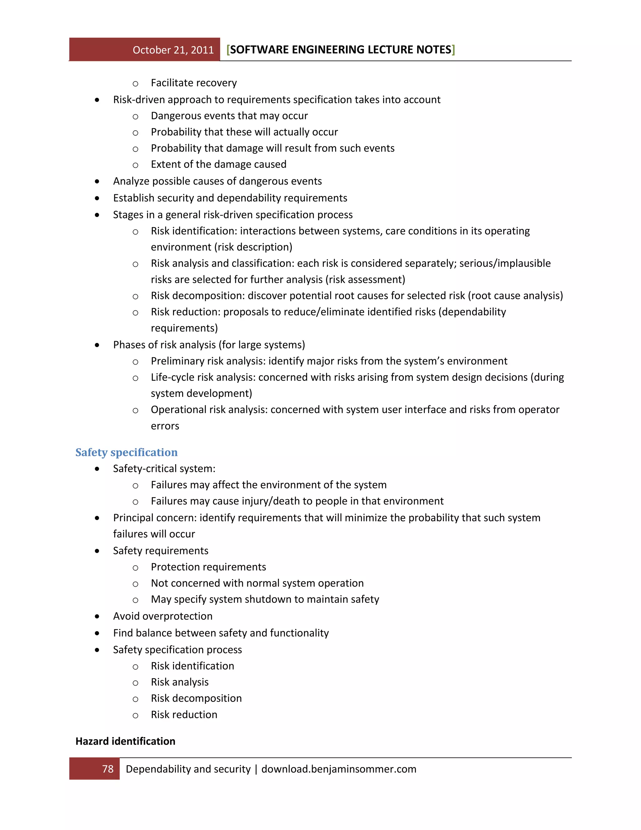 October 21, 2011









[SOFTWARE ENGINEERING LECTURE NOTES]

o Facilitate recovery
Risk-driven approach to requirements specification takes into account
o Dangerous events that may occur
o Probability that these will actually occur
o Probability that damage will result from such events
o Extent of the damage caused
Analyze possible causes of dangerous events
Establish security and dependability requirements
Stages in a general risk-driven specification process
o Risk identification: interactions between systems, care conditions in its operating
environment (risk description)
o Risk analysis and classification: each risk is considered separately; serious/implausible
risks are selected for further analysis (risk assessment)
o Risk decomposition: discover potential root causes for selected risk (root cause analysis)
o Risk reduction: proposals to reduce/eliminate identified risks (dependability
requirements)
Phases of risk analysis (for large systems)
o Preliminary risk analysis: identify major risks from the system’s environment
o Life-cycle risk analysis: concerned with risks arising from system design decisions (during
system development)
o Operational risk analysis: concerned with system user interface and risks from operator
errors

Safety specification
 Safety-critical system:
o Failures may affect the environment of the system
o Failures may cause injury/death to people in that environment
 Principal concern: identify requirements that will minimize the probability that such system
failures will occur
 Safety requirements
o Protection requirements
o Not concerned with normal system operation
o May specify system shutdown to maintain safety
 Avoid overprotection
 Find balance between safety and functionality
 Safety specification process
o Risk identification
o Risk analysis
o Risk decomposition
o Risk reduction
Hazard identification
78

Dependability and security | download.benjaminsommer.com

 