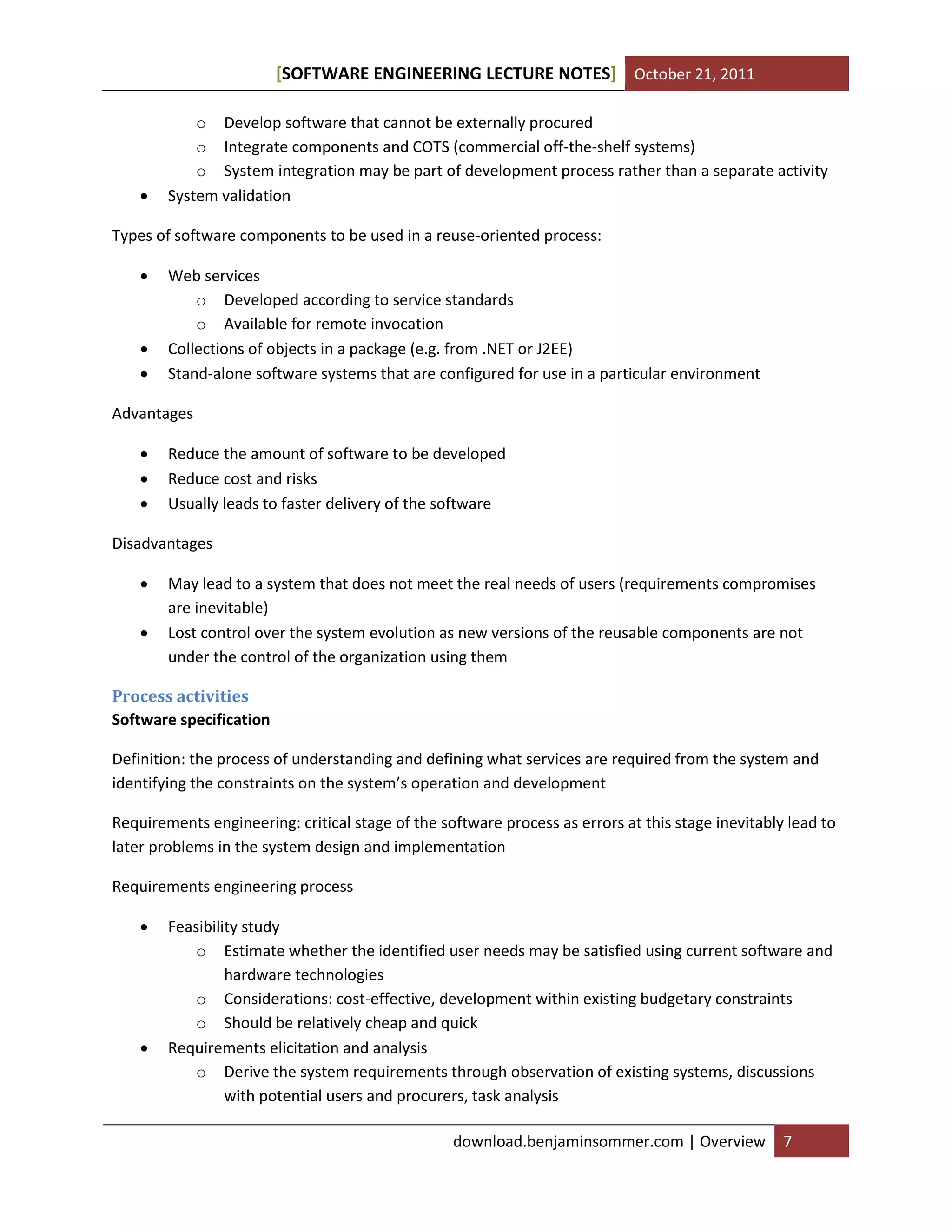 [SOFTWARE ENGINEERING LECTURE NOTES] October 21, 2011



o Develop software that cannot be externally procured
o Integrate components and COTS (commercial off-the-shelf systems)
o System integration may be part of development process rather than a separate activity
System validation

Types of software components to be used in a reuse-oriented process:





Web services
o Developed according to service standards
o Available for remote invocation
Collections of objects in a package (e.g. from .NET or J2EE)
Stand-alone software systems that are configured for use in a particular environment

Advantages




Reduce the amount of software to be developed
Reduce cost and risks
Usually leads to faster delivery of the software

Disadvantages



May lead to a system that does not meet the real needs of users (requirements compromises
are inevitable)
Lost control over the system evolution as new versions of the reusable components are not
under the control of the organization using them

Process activities
Software specification
Definition: the process of understanding and defining what services are required from the system and
identifying the constraints on the system’s operation and development
Requirements engineering: critical stage of the software process as errors at this stage inevitably lead to
later problems in the system design and implementation
Requirements engineering process




Feasibility study
o Estimate whether the identified user needs may be satisfied using current software and
hardware technologies
o Considerations: cost-effective, development within existing budgetary constraints
o Should be relatively cheap and quick
Requirements elicitation and analysis
o Derive the system requirements through observation of existing systems, discussions
with potential users and procurers, task analysis
download.benjaminsommer.com | Overview

7

 