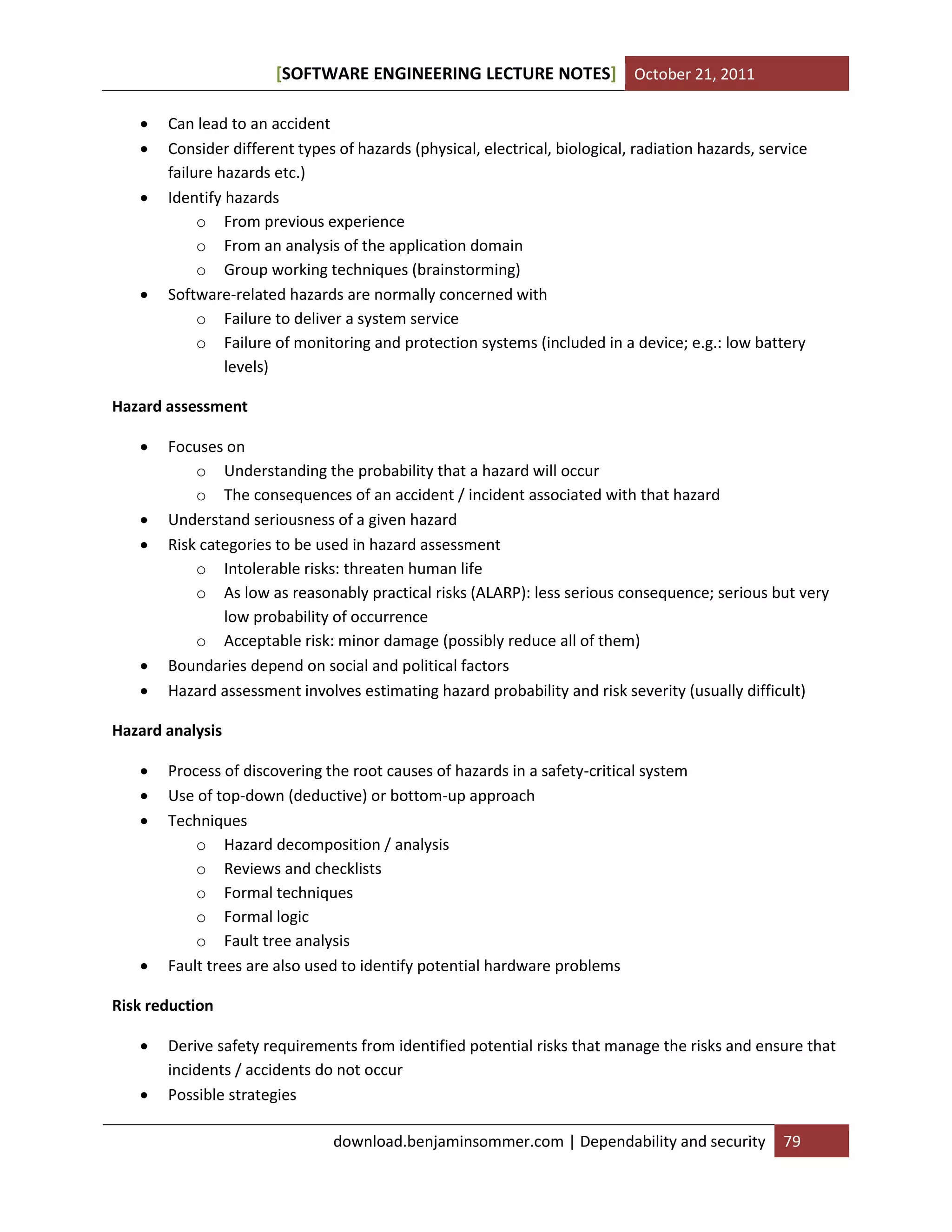 [SOFTWARE ENGINEERING LECTURE NOTES] October 21, 2011






Can lead to an accident
Consider different types of hazards (physical, electrical, biological, radiation hazards, service
failure hazards etc.)
Identify hazards
o From previous experience
o From an analysis of the application domain
o Group working techniques (brainstorming)
Software-related hazards are normally concerned with
o Failure to deliver a system service
o Failure of monitoring and protection systems (included in a device; e.g.: low battery
levels)

Hazard assessment








Focuses on
o Understanding the probability that a hazard will occur
o The consequences of an accident / incident associated with that hazard
Understand seriousness of a given hazard
Risk categories to be used in hazard assessment
o Intolerable risks: threaten human life
o As low as reasonably practical risks (ALARP): less serious consequence; serious but very
low probability of occurrence
o Acceptable risk: minor damage (possibly reduce all of them)
Boundaries depend on social and political factors
Hazard assessment involves estimating hazard probability and risk severity (usually difficult)

Hazard analysis






Process of discovering the root causes of hazards in a safety-critical system
Use of top-down (deductive) or bottom-up approach
Techniques
o Hazard decomposition / analysis
o Reviews and checklists
o Formal techniques
o Formal logic
o Fault tree analysis
Fault trees are also used to identify potential hardware problems

Risk reduction



Derive safety requirements from identified potential risks that manage the risks and ensure that
incidents / accidents do not occur
Possible strategies
download.benjaminsommer.com | Dependability and security

79

 