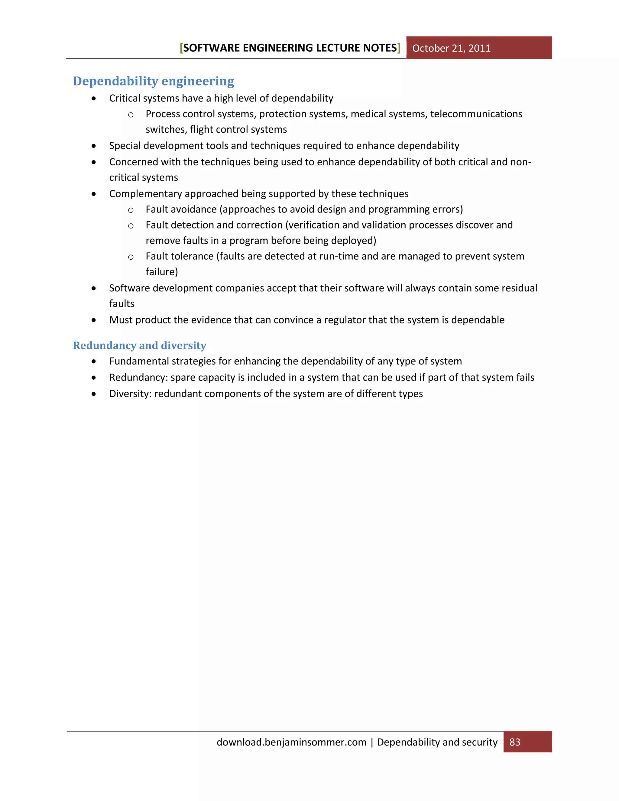 [SOFTWARE ENGINEERING LECTURE NOTES] October 21, 2011

Dependability engineering









Critical systems have a high level of dependability
o Process control systems, protection systems, medical systems, telecommunications
switches, flight control systems
Special development tools and techniques required to enhance dependability
Concerned with the techniques being used to enhance dependability of both critical and noncritical systems
Complementary approached being supported by these techniques
o Fault avoidance (approaches to avoid design and programming errors)
o Fault detection and correction (verification and validation processes discover and
remove faults in a program before being deployed)
o Fault tolerance (faults are detected at run-time and are managed to prevent system
failure)
Software development companies accept that their software will always contain some residual
faults
Must product the evidence that can convince a regulator that the system is dependable

Redundancy and diversity
 Fundamental strategies for enhancing the dependability of any type of system
 Redundancy: spare capacity is included in a system that can be used if part of that system fails
 Diversity: redundant components of the system are of different types

download.benjaminsommer.com | Dependability and security

83

 