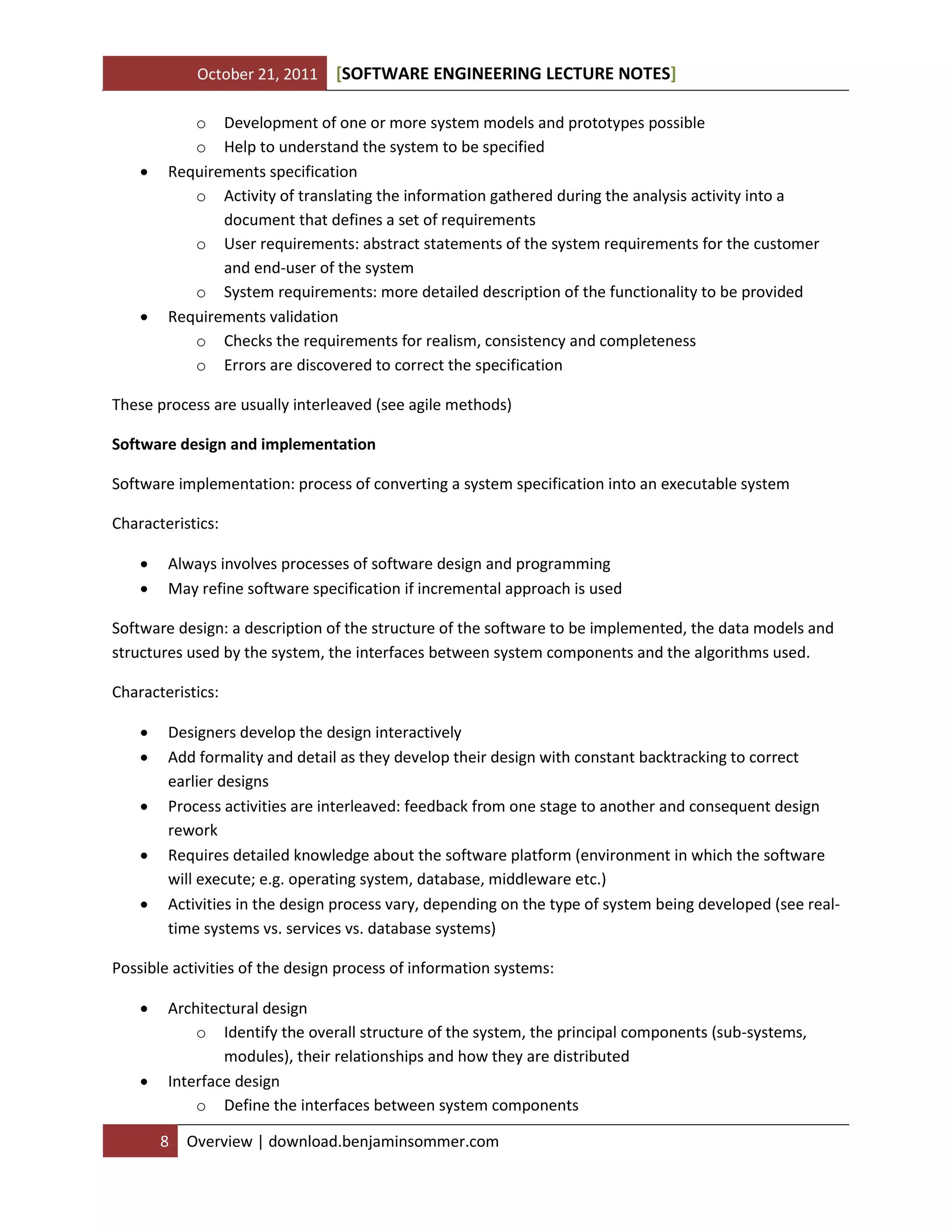 October 21, 2011





[SOFTWARE ENGINEERING LECTURE NOTES]

o Development of one or more system models and prototypes possible
o Help to understand the system to be specified
Requirements specification
o Activity of translating the information gathered during the analysis activity into a
document that defines a set of requirements
o User requirements: abstract statements of the system requirements for the customer
and end-user of the system
o System requirements: more detailed description of the functionality to be provided
Requirements validation
o Checks the requirements for realism, consistency and completeness
o Errors are discovered to correct the specification

These process are usually interleaved (see agile methods)
Software design and implementation
Software implementation: process of converting a system specification into an executable system
Characteristics:



Always involves processes of software design and programming
May refine software specification if incremental approach is used

Software design: a description of the structure of the software to be implemented, the data models and
structures used by the system, the interfaces between system components and the algorithms used.
Characteristics:






Designers develop the design interactively
Add formality and detail as they develop their design with constant backtracking to correct
earlier designs
Process activities are interleaved: feedback from one stage to another and consequent design
rework
Requires detailed knowledge about the software platform (environment in which the software
will execute; e.g. operating system, database, middleware etc.)
Activities in the design process vary, depending on the type of system being developed (see realtime systems vs. services vs. database systems)

Possible activities of the design process of information systems:




Architectural design
o Identify the overall structure of the system, the principal components (sub-systems,
modules), their relationships and how they are distributed
Interface design
o Define the interfaces between system components
8

Overview | download.benjaminsommer.com

 