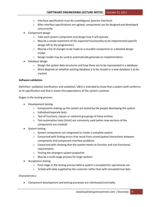[SOFTWARE ENGINEERING LECTURE NOTES] October 21, 2011
o
o





Interface specification must be unambiguous (precise interface)
After interface specifications are agreed, components can be designed and developed
concurrently
Component design
o Take each system component and design how it will operate
o May be a simple statement of the expected functionality to be implemented (specific
design left to the programmer)
o May be a list of changes to be made to a reusable component or a detailed design
model
o Design model may be used to automatically generate an implementation
Database design
o Design the system data structures and how these are to be represented in a database
o Work depends on whether existing database is to be reused or a new database is to be
created

Software validation
Definition: validation (verification and validation, V&V) is intended to show that a system both conforms
to its specification and that is meets the expectations of the system customer
Stages in the testing process:






Development testing
o Components making up the system are tested by the people developing the system
o Individual/separate tests
o Test of functions, classes or coherent groupings of these entities
o Test automation tools (JUnit) are commonly used (when new versions of the
components are created)
System testing
o System components are integrated to create a complete system
o Concerned with finding errors that result from unanticipated interactions between
components and component interface problems
o Concerned with showing that the system meets its function and non-functional
requirements
o Testing the emergent system properties
o May be a multi-stage process for large systems
Acceptance testing
o Final stage in the testing process before system is accepted for operational use
o Tested with data supplied by the customer rather than with simulated test data

Characteristics:


Component development and testing processes are interleaved (normally)
download.benjaminsommer.com | Overview

9

 