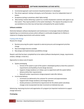 October 21, 2011





[SOFTWARE ENGINEERING LECTURE NOTES]

Incremental approach: each increment should be tested as it is developed
Plan-driven approach: testing is driving by a set of test plans. Use of an independent team of
testers
Acceptance testing is sometimes called ‘alpha testing’
‘Beta testing’ involves delivering a system to a number of potential customers who agree to use
that system. They report problems to the system developers. This exposes the product to real
use and detect errors that may not have been anticipated by the system builders

Software evolution
Distinction between software development and maintenance is increasingly irrelevant (software
engineering as an evolutionary process where software is continually changed over tis lifetime in
response to changing requirements and customer needs)
Coping with change
Reasons for change




Business procuring the system responds to external pressures and management priorities
change
New technologies become available
New design and implementation possibilities emerge

Rework: work that has been completed has to be redone (software development, design, requirements
analysis, redesign, re-test etc.)
Approaches to reduce cost of rework:




System prototyping
o Version of the system or part of the system is developed quickly to check the customer’s
requirements and feasibility of some design decisions
o Supports change avoidance as it allows users to experiment with the system before
delivery (refine their requirements)
o Reduced number requirements change proposals made after delivery
Incremental delivery
o Increments are delivered to the customer for comment and experimentation
o Supports both change avoidance and change tolerance
o Avoids premature commitment to requirements for the whole system and allows
changes to be incorporated into later increments at relatively low costs

Refactoring: improving structure and organization of a program (an important mechanism to support
change tolerance)
Prototyping

10

Overview | download.benjaminsommer.com

 