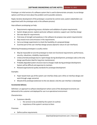 [SOFTWARE ENGINEERING LECTURE NOTES] October 21, 2011
Prototype: an initial version of a software system that is used to demonstrate concepts, try out design
options and find out more about the problem and its possible solutions.
Rapid, iterative development of the prototype is essential (to control costs; system stakeholders can
experiment with the prototype early in the software process)
How software prototyping can help:








Requirements engineering process: elicitation and validation of system requirements
System design process: explore particular software solutions; support user interface design
Get new ideas for requirements
Find areas of strength and weakness in the software (to propose new system requirements)
May reveal errors and omissions in the requirements
Carry out design experiments to check the feasibility of a proposed design
Essential part of the user interface design process (dynamic nature of user interfaces)

Delivering throwaway prototypes is usually unwise:





May be impossible to tune the prototype to meet non-functional requirements: performance,
security, robustness, reliability requirements
Undocumented prototype due to rapid change during development; prototype code as the only
design specification (bad for long-time maintenance)
Probably degraded system structure due to changes made during prototype development.
System will be difficult and expensive to maintain.
Relaxed organizational quality standards for prototype development

Examples:



Paper-based mock-ups of the system user interface (help users refine an interface design and
work through usage scenarios)
Wizard of Oz prototype (extension to the one above): only the user interface is developed

Incremental delivery
Definition: an approach to software development where some of the developed increments are
delivered to the customer and deployed for use in an operational environment
Characteristics:


Customers identify
o the services to be provided by the system (in outline)
o importance of the system’s services to them

Processes


Define outline requirements
download.benjaminsommer.com | Overview

11

 