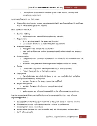 [SOFTWARE ENGINEERING LECTURE NOTES] October 21, 2011
o

On completion: a documented software system that is working correctly in its
operational environment

Advantage of dynamic and static views:


Phases of the development process are not associated with specific workflows (all workflows
may be active at all stages of the process)

Static workflows in the RUP:














Business modeling
o Business processes are modeled using business use cases
Requirements
o Actors who interact with the system are identified
o Use cases are developed to model the system requirements
Analysis and design
o A design model is created and documented
o Used tools: architectural models, component models, object models and sequence
models
Implementation
o Components in the system are implemented and structured into implementation subsystems
o Automatic code generation from design models helps accelerate this process
Testing
o Carried out in conjunction with implementation (an iterative process)
o Follows the completion of the implementation
Deployment
o A product release is created, distributed to users and installed in their workplace
Configuration and change management
o Manages changes to the system (supporting workflow)
Project management
o Manages the system development (supporting working)
Environment
o Makes appropriate software tools available to the software development team

Practice perspective and its recognized fundamental best practices (describes good software
engineering practices):






Develop software iteratively: plan increments of the system based on customer priorities
Manage requirements: explicitly document the customer’s requirements
Use component-based architectures
Visually model software: use UML models for static and dynamic views of the software
Verify software quality
download.benjaminsommer.com | Overview

15

 