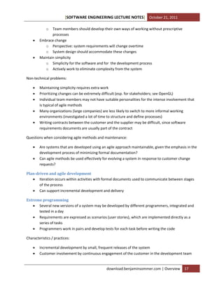 [SOFTWARE ENGINEERING LECTURE NOTES] October 21, 2011
o





Team members should develop their own ways of working without prescriptive
processes
Embrace change
o Perspective: system requirements will change overtime
o System design should accommodate these changes
Maintain simplicity
o Simplicity for the software and for the development process
o Actively work to eliminate complexity from the system

Non-technical problems:






Maintaining simplicity requires extra work
Prioritizing changes can be extremely difficult (esp. for stakeholders; see OpenGL)
Individual team members may not have suitable personalities for the intense involvement that
is typical of agile methods
Many organizations (large companies) are less likely to switch to more informal working
environments (investigated a lot of time to structure and define processes)
Writing contracts between the customer and the supplier may be difficult, since software
requirements documents are usually part of the contract

Questions when considering agile methods and maintenance:



Are systems that are developed using an agile approach maintainable, given the emphasis in the
development process of minimizing formal documentation?
Can agile methods be used effectively for evolving a system in response to customer change
requests?

Plan-driven and agile development
 Iteration occurs within activities with formal documents used to communicate between stages
of the process
 Can support incremental development and delivery
Extreme programming
 Several new versions of a system may be developed by different programmers, integrated and
tested in a day
 Requirements are expressed as scenarios (user stories), which are implemented directly as a
series of tasks
 Programmers work in pairs and develop tests for each task before writing the code
Characteristics / practices:



Incremental development by small, frequent releases of the system
Customer involvement by continuous engagement of the customer in the development team

download.benjaminsommer.com | Overview

17

 