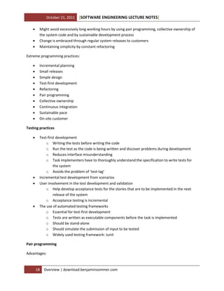 October 21, 2011




[SOFTWARE ENGINEERING LECTURE NOTES]

Might avoid excessively long working hours by using pair programming, collective ownership of
the system code and by sustainable development process
Change is embraced through regular system releases to customers
Maintaining simplicity by constant refactoring

Extreme programming practices:











Incremental planning
Small releases
Simple design
Test-first development
Refactoring
Pair programming
Collective ownership
Continuous integration
Sustainable pace
On-site customer

Testing practices







Test-first development
o Writing the tests before writing the code
o Run the test as the code is being written and discover problems during development
o Reduces interface misunderstanding
o Task implementers have to thoroughly understand the specification to write tests for
the system
o Avoids the problem of ‘test-lag’
Incremental test development from scenarios
User involvement in the test development and validation
o Help develop acceptance tests for the stories that are to be implemented in the next
release of the system
o Acceptance testing is incremental
The use of automated testing frameworks
o Essential for test-first development
o Tests are written as executable components before the task is implemented
o Should be stand-alone
o Should simulate the submission of input to be tested
o Widely used testing framework: Junit

Pair programming
Advantages:

18

Overview | download.benjaminsommer.com

 