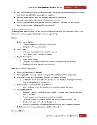 [SOFTWARE ENGINEERING LECTURE NOTES] October 21, 2011






Idea of collective ownership and responsibility for the system (egoless programming); team has
collective responsibility for resolving these problems
Informal review process: each line is looked at by at least two people
Support refactoring (as a process of software improvement)
Discuss software before development: probably have fewer false starts and less rework
Less time spent repairing bugs by informal inspection

Agile project management
Scrum approach: a general agile method but with its focus on managing iterative development rather
than specific technical approaches to agile software engineering
Phases:






Outline planning phase
o Establish the general objectives for the project
o Design the software architecture
Sprint cycles
o Each cycle develops an increment of the system
o Cycles: assess, select, review and develop
Project closure phase
o Wraps up the project
o Completes required documentation (system help frames and user manuals)
o Assesses the lessons learned from the project

Key characteristics of sprint cycles:









Sprints are fixed length (2-4 weeks)
Starting point for planning: product backlog (list of work to be done on the project)
Assessment phase: work is reviewed, priorities and risks are assigned
o Customer is closely involved in this process and can introduce new requirements or
tasks at the beginning of each spring
Selection phase: involves all of the project team
o Select the features and functionality to be developed during the sprint
Develop the software
o Short daily meetings involving all team members to review progress and reprioritize
work (if required)
o Team is isolated from the customer and the organization
o Communications are channeled through the ‘Scrum master’ (to protect the
development team from external distractions)
o No specific suggestions on how to write requirements, test-first development etc.
End of sprint: work is reviewed and presented to stakeholders

Idea behind Scrum:
download.benjaminsommer.com | Overview

19

 