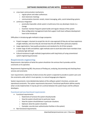 [SOFTWARE ENGINEERING LECTURE NOTES] October 21, 2011




cross-team communication mechanisms
o regular phone and video conferences
o short electronic meetings
o communication channels: emails, instant messaging, wikis, social networking systems
continuous integration
o practically impossible: whole system is build every time any developer checks in a
change
o Essential: maintain frequent system builds and regular releases of the system
o New configuration management tools that support multi-team software development
have to be introduced

Difficulties in introducing agile methods to large companies:





Project managers: reluctant to accept the risk of a new approach (if they do not have experience
of agile methods, and since they do not know how this will affect their particular projects)
Large organizations: have quality procedures and standards for all of their projects
A wide range of skills and abilities: agile methods seem to work best when team members have
a relatively high skill level
Cultural resistance to agile methods (organizations with long history of using conventional
system engineering processes)

Requirements engineering
Requirements: descriptions of what the system should do> the services that it provides and the
constraints on its operation.
Requirements Engineering (RE): the process of finding out, analyzing, documenting and checking these
services and constraints
User requirements: statements of what services the system is expected to provide to system users and
the constraints under which it must operate, in a natural language plus diagrams
System requirements: more detailed descriptions of the software system’s functions, services and
operational constraints. The system requirements document / functional specification defines exactly
what is to be implemented. It may be part of a contract between the system buyer and the software
developers.
Functional and non-functional requirements
 Functional requirements:
o Statements of services the system should provide
o How the system should react to particular inputs
o How the system should behave in particular situations
o Optional: what the system should do
o Examples: security (user authentication facilities in the system)
 Non-functional requirements:
download.benjaminsommer.com | Overview

21

 