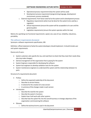 [SOFTWARE ENGINEERING LECTURE NOTES] October 21, 2011



o

Operational process requirement (how the system will be used)
Development process requirement (programming language, development
environment, process standards)
External requirements: from factor external to the system and its development process
 Regulatory requirements (what must be done for the system to be used by a
regulator)
 Ethical requirements (ensure the system will be acceptable to its user and the
general public)
 Legislative requirements (ensure the system operates within the law)

Metrics for specifying non-functional requirements: speed, size, ease of use, reliability, robustness,
portability
The software requirements document
Synonyms: software requirements specification, SRS
Definition: official statement of what the system developers should implement. It should include user
and system requirements.
Diverse set of users:






System customers who specify the req. and read them to check that they meet their needs (they
also may make changes)
(Senior) management of the organization that is paying for the system
System Engineers responsible for developing the software
System test engineers to develop validation tests for the system
System maintenance engineers to understand the system and the relationships between its
parts

Structure of a requirements document:






Preface
o Define the expected readership of the document
o Describe its version history
o A rational for the creation of a new version
o A summary of the changes made in each version
Introduction
o Describe the need for the system
o Describe the system’s functions
o Explain how it will work with other systems
o Describe how the system fits into the overall business or strategic objectives of the
organization commissioning the software
Glossary
o Define the technical terms used in the document
download.benjaminsommer.com | Overview

23

 
