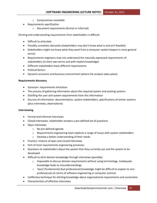 [SOFTWARE ENGINEERING LECTURE NOTES] October 21, 2011



o Compromises inevitable
Requirements specification
o Document requirements (formal or informal)

Eliciting and understanding requirements from stakeholders is difficult:








Difficult to articulate
Possibly unrealistic demands (stakeholders may don’t know what is and isn’t feasible)
Stakeholders might not know what they want from a computer system (expect in most general
terms)
Requirements engineers may not understand the naturally expressed requirements of
stakeholders (in their own terms and with implicit knowledge)
Different stakeholders have different requirements
Political factors
Dynamic economic and business environment (where the analysis takes place)

Requirements discovery





Synonym: requirements elicitation
The process of gathering information about the required system and existing systems
Distilling the user and system requirements from this information
Sources of information: documentation, system stakeholders, specifications of similar systems
(plus interviews, observations)

Interviewing












Formal and informal interviews
Closed interviews: stakeholder answers a pre-defined set of questions
Open interviews
o No pre-defined agenda
o Requirements engineering team explores a range of issues with system stakeholders
o Develop a better understanding of their needs
Practice: mixture of open and closed interviews
Part of most requirements engineering processes
Questions to stakeholders about the system that they currently use and the system to be
developed
Difficult to elicit domain knowledge through interviews (possibly)
o Impossible to discuss domain requirements without using terminology. Inadequate
knowledge leads to misunderstandings
o ‘basis’/fundamental (but professional) knowledge might be difficult to explain to nonprofessionals (in terms of software engineering or computer science)
Ineffective technique for eliciting knowledge about organizational requirements and constraints
Characteristics of effective interviews
download.benjaminsommer.com | Overview

27

 