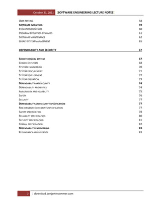 October 21, 2011

[SOFTWARE ENGINEERING LECTURE NOTES]

USER TESTING
SOFTWARE EVOLUTION
EVOLUTION PROCESSES
PROGRAM EVOLUTION DYNAMICS
SOFTWARE MAINTENANCE
LEGACY SYSTEM MANAGEMENT

58
59
60
61
62
65

DEPENDABILITY AND SECURITY

67

SOCIOTECHNICAL SYSTEM
COMPLEX SYSTEMS
SYSTEMS ENGINEERING
SYSTEM PROCUREMENT
SYSTEM DEVELOPMENT
SYSTEM OPERATION
DEPENDABILITY AND SECURITY
DEPENDABILITY PROPERTIES
AVAILABILITY AND RELIABILITY
SAFETY
SECURITY
DEPENDABILITY AND SECURITY SPECIFICATION
RISK-DRIVEN REQUIREMENTS SPECIFICATION
SAFETY SPECIFICATION
RELIABILITY SPECIFICATION
SECURITY SPECIFICATION
FORMAL SPECIFICATION
DEPENDABILITY ENGINEERING
REDUNDANCY AND DIVERSITY

67
68
70
71
72
73
74
74
75
76
77
77
77
78
80
81
82
83
83

2

| download.benjaminsommer.com

 