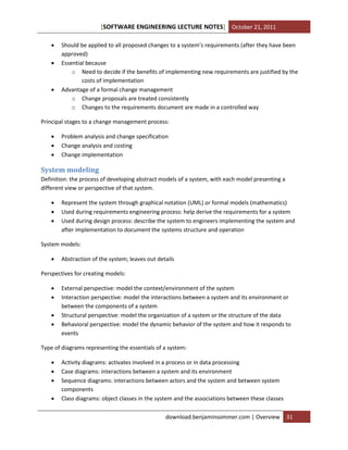 [SOFTWARE ENGINEERING LECTURE NOTES] October 21, 2011





Should be applied to all proposed changes to a system’s requirements (after they have been
approved)
Essential because
o Need to decide if the benefits of implementing new requirements are justified by the
costs of implementation
Advantage of a formal change management
o Change proposals are treated consistently
o Changes to the requirements document are made in a controlled way

Principal stages to a change management process:




Problem analysis and change specification
Change analysis and costing
Change implementation

System modeling
Definition: the process of developing abstract models of a system, with each model presenting a
different view or perspective of that system.




Represent the system through graphical notation (UML) or formal models (mathematics)
Used during requirements engineering process: help derive the requirements for a system
Used during design process: describe the system to engineers implementing the system and
after implementation to document the systems structure and operation

System models:


Abstraction of the system; leaves out details

Perspectives for creating models:





External perspective: model the context/environment of the system
Interaction perspective: model the interactions between a system and its environment or
between the components of a system
Structural perspective: model the organization of a system or the structure of the data
Behavioral perspective: model the dynamic behavior of the system and how it responds to
events

Type of diagrams representing the essentials of a system:





Activity diagrams: activates involved in a process or in data processing
Case diagrams: interactions between a system and its environment
Sequence diagrams: interactions between actors and the system and between system
components
Class diagrams: object classes in the system and the associations between these classes
download.benjaminsommer.com | Overview

31

 